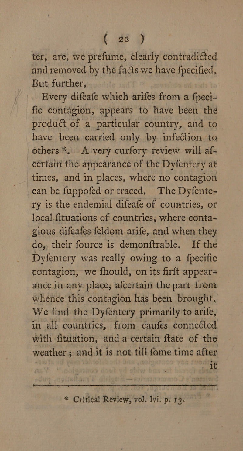 ter, are, we prefume, clearly contradicted and removed by the facts we have cid But further, Every difeafe which arifes from a f{peci- fic contagion, appears to have been the product of a particular country, and to have been carried, only by infection. to others *. A very curfory review will af- certain the appearance of the Dyfentery at times, and in places, where no contagion _can be fuppofed or traced. The Dyfente- ry is the endemial difeafe of countries, or local fituations of countries, where conta~ gious difeafes feldom.arife, and when they do,, their fource is demonftrable. If the Dyfentery was really owing to a {pecific contagion, we fhould, on its firft appear= ance in any place; afcertain the part from whence this contagion has been brought, We find the Dyfentery primarily to arife, in all countries, from caufes connected With fituation, and a certain ftate of the weather s and it is not till fome time after . meh A * Critical Review, vol. lvi. p. 13.