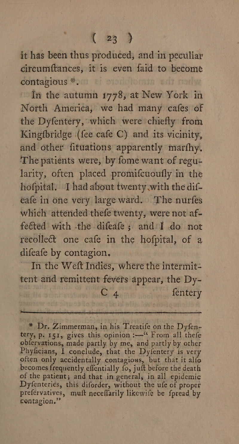it has been thus produced, and in peculiar circumftances, it is even faid to become contagious *. In the autumn 1778, at New York in North America, we had many cafes of the Dyfentery, which were chiefly from Kingfbridge (fee cafe C) and its vicinity, and other fituations apparently marfhy. The patients were, by fome want of regu- larity, often placed promifcuoufly in the hofpital. I had about twenty .with the dif- eafe in one very large ward. The nurfes which attended thefe twenty, were not af- feted with -the difeafe ; and‘I do not recollect one cafe in the hofpital, of a difeafe by contagion. In the Weft Indies, where the intermit- tent and remittent fevers appear, the Dy-— 4 fentery * Dr. Zimmerman, in his Treatife on the Dyfen- tery, p. 151, gives this opinion :—“ From all thefe obfervations, made partly by me, and partly by other Phyficians, | conclude, that the Dyfentery is very often only accidentally contagious, but that it alfo becomes frequently effentially fo, juft before the death of the patient; and that in general, in all epidemic Dyfenteriés, this diforder, without the ufe of proper prefervatives, mutt neceflarily lixewife be fpread by contagion.” . 7