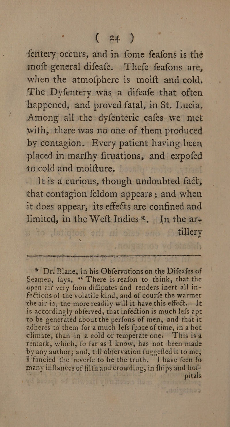 fentery occurs, and in fome feafons is the anoft general difeafe. Thefe feafons are, when the atmofphere is moift and cold, The Dyfentery was a difeafe that often happened, and proved fatal, in St. Lucia, Among all the dyfenteric cafes we met with, there was no one of them produced by contagion. Every patient having been placed in marfhy fituations, and expofed to cold and moifture. Bi It is a curious, though undoubted fact, that contagion feldom appears ; and when it does appear, its effects are confined and limited, in the Weft Indies *. . In the ar- : tillery * Dr. Blane, in his Obfervations on the Difeafes of Seamen, fays, ‘* There is reafon to think, that the open air very foon diffipates and renders inert all in- fections of the volatile kind, and ef courfe the warmer the air is, the more readily will it have this effe&amp;. It is accordingly obferved, that infe€tion is much lefs apt to be generated about the perfons of men, and that it adheres to them for a much lefs fpace of time, in a hot climate, than in a cold or temperate one. ‘This isa remark, which, fo far as ] know, has not been made by any author; and, till obfervation fuggefted it to me, I fancied the reverfe to be the truth. I have feen fo many inftances of filth and crowding, in fhips and wa pitals
