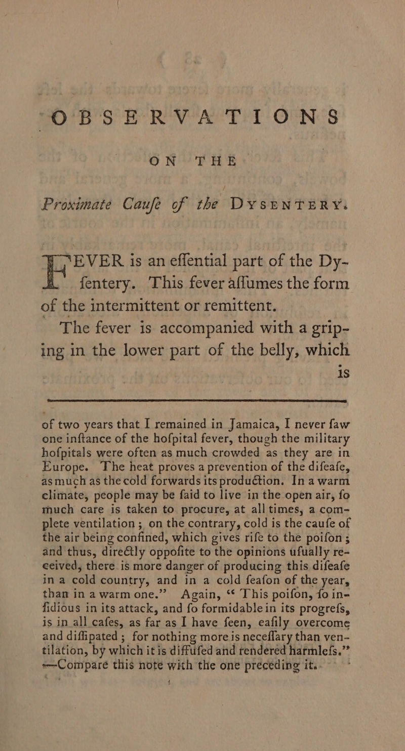 “OBSERVATIONS go RF e's Proximate Caufe of the DyseNTERY. WY EVER is an effential part of the Dy-~ _ fentery. This fever affumes the form of the intermittent or remittent. The fever is accompanied with a grip- ing in the lower part of the belly, which is of two years that I remained in Jamaica, I never faw one inftance of the hofpital fever, though the military hofpitals were often as much crowded as they are in Europe. The heat proves a prevention of the difeafe, asmuch as the cold forwards its production. Ina warm climate, people may be faid to live in the open air, fo much care is taken to procure, at all times, a com- plete ventilation ; on the contrary, cold is the caufe of the air being confined, which gives rife to the poifon ; and thus, direétly oppofite to the opinions ufually re- ceived, there is more danger of producing this difeafe in a cold country, and in a cold feafon of the year, than inawarmone.” Again, ‘ This poifon, fo in- fidious in its attack, and fo formidable in its progrefs, is in all cafes, as far as I have feen, eafily overcome and diflipated ; for nothing more is neceflary than ven- tilation, by which it is diffufed and rendered harmlefs.” -—Compare this note with the one preceding it.