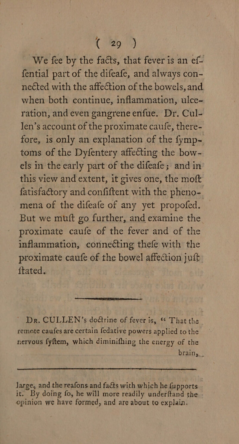 We fee by the facts, that fever is an ef- fential part of the difeafe, and always con- nected with the affection of the bowels, and when both continue, inflammation, ulce- ration, and even gangrene enfue. Dr. Cul- len’s account of the proximate caufe, there- fore, is only an explanation of the fymp- toms of the Dyfentery affecting the bow- els in the early part of the difeafe; and in this view and extent, it gives one, the moft fatisfactory and confiftent with the pheno- mena of the difeafe of any yet propofed. But we muft go further, and examine the proximate caufe of the fever and of the inflammation, connecting thefe with the proximate caufe of the bowel affection juft ftated. Dr. CULLEN’s do@trine of fever is, ** That the remote caufes are certain fedative powers applied to the nervous fyftem, which diminifhing the energy of the brain, . large, and the reafons and facts with which he fupports it. By doing fo, he will more readily underftand the - opinion we have formed, and are about to explain.