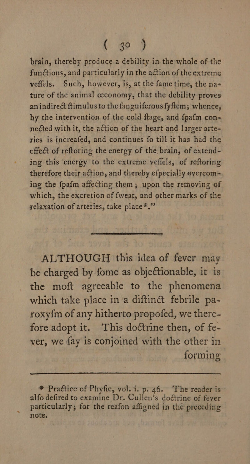 ( ge ) brain, thereby produce a debility in the whole of the functions, and particularly in the action of the extreme veflels. Such, however, is, at the fame time, the na&lt; ture of the animal ceconomy, that the debility proves anindire@ ftimulusto the fanguiferous fyftem; whence, by the intervention of the cold flage, and f{pafm con- neted with it, the action of the heart and larger arte- ries is increafed, and continues fo tiJl it has had the effect of reftoring the energy of the brain, of extend- therefore their action, and thereby efpecially overcom- ing the fpafm affecting them; upon the removing of which, the excretion of fweat, and other marks of the relaxation of arteries, take place*.” } ALTHOUGH this idea of fever may be charged by fome as objectionable, it is the moft agreeable to the phenomena which take place in'a diftinct febrile pa- roxy{m of any hitherto propofed, we there- fore adopt it. This doétrine then, of fe- ver, we fay is conjoined with the other in . forming * Practice of Phyfic, vol. i. p. 46. The reader is - alfo defired to examine Dr. Cullen’s dotrine of fever particularly; for the reafon afligned in the preceding note,