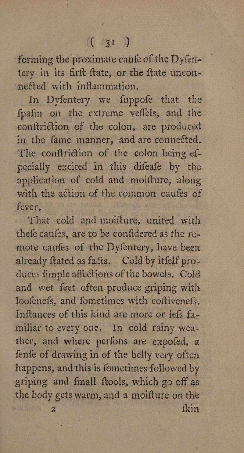forming the proximate caufe of the Dyferi« tery in its firft ftate, or the {tate uncon- neéted with inflammation. In Dyfentery we fuppofe that the fpafm on the extreme veflels, and the conftriction of the colon, are produced in the fame manner, and are conneéted. The conftri@ion of the colon being ef- pecially excited in this difeafe by the application of cold and moifture, along with the action of the common caufes of fever. That cold and moifture, united with thefe caufes, are to be confidered as the re- mote caufes of the Dyfentery, have been already {tated as facts. Cold by itfelf pro- duces fimple affections of the bowels. Cold and wet feet often produce griping with loofenefs, and fometimes with coftivenefs. Inftances of this kind are more or lefs fa- miliar to every one. In cold rainy wea- ther, and where perfons are expofed, a fenfe of drawing in of the belly very often happens, and this is fometimes followed by griping and fmall ftools, which go off as the body gets warm, and a moifture on the : oe {kin