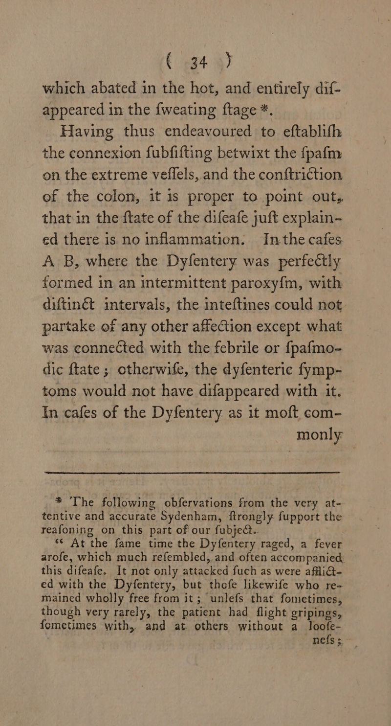 which abated in the hot, and entirely dif- appeared in the fweating ftage *. Having thus endeavoured to eftablith the connexion fubfifting betwixt the fpafm on the extreme veilels, and the conftriction of the colon, it is proper to point out, that in the ftate of the difeafe juft explain- ed there is. no inflammation. Inthe cafes A B, where the Dyfentery was perfectly formed in an intermittent paroxy{m, with diftinét intervals, the inteftmes could not partake of any other affection except what was connected with the febrile or fpafmo- dic ftate; otherwife, the dyfenteric fymp- toms would not have difappeared with it. In cafes of the Dyfentery as it moft com- monly * The following obfervations from the very at- tentive and accurate Sydenham, ftrongly fupport the reafoning on this part of our fubject.. &lt;* At the fame time the Dyfentery raged, a fever — arofe, which much refembled, and often accompanie&amp; this difeafe. It not only attacked fuch as were aflict- ed with the Dyfentery, but thofe likewife who re- mained wholly free from it; unlefs that fometimes, though very rarely, the patient had flight gripings, fometimes with, and at. others without a loofe- nefs ;