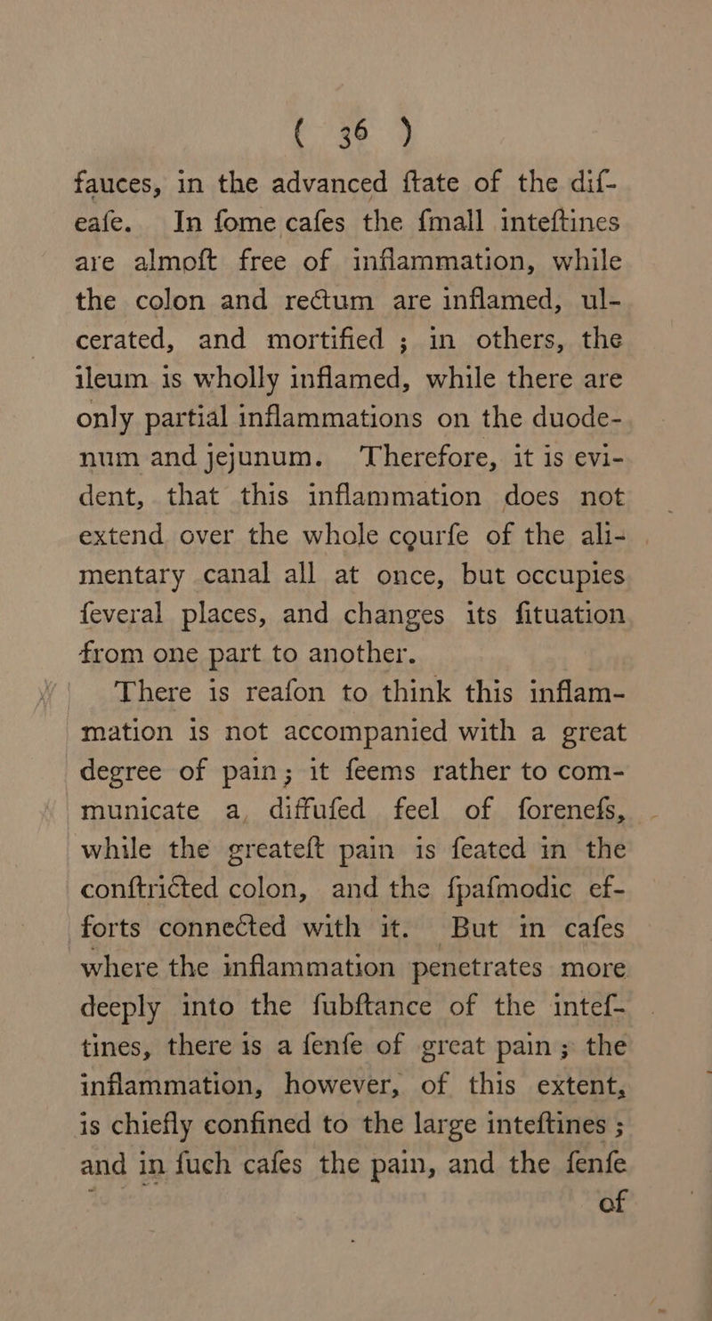 re ae fauces, in the advanced ftate of the dif- eafe. In fome cafes the {mall inteftines are almoft free of inflammation, while the colon and rectum are inflamed, ul- cerated, and mortified ; in others, the ileum is wholly inflamed, while there are only partial inflammations on the duode- num and jejunum. Therefore, it is evi- dent, that this inflammation does not mentary canal all at once, but occupies feveral places, and changes its fituation from one part to another. There is reafon to think this inflam- mation is not accompanied with a great degree of pain; it feems rather to com- municate a, diffufed feel of forenefs, while the greateft pain is feated in the conftricted colon, and the fpafmodic ef- forts connected with it. But im cafes where the inflammation penetrates more deeply into the fubftance of the intef- tines, there 1s a fenfe of great pain ; the inflammation, however, of this extent, is chiefly confined to the large inteftines ; and in fuch cafes the pain, and the fenfe 3 of