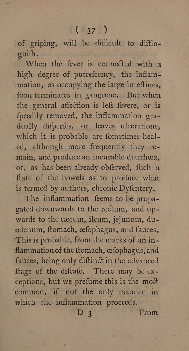 (#37 )) of griping, will be difficult to diftin- uifh. When the fever 1s connected with a high degree of putrefcency, the inflam- mation, as occupying the large inteftines, foon terminates in gangrene. But when the general affection is lefs fevere, or is fpeedily removed, the inflammation gra- dually difperfes, or leaves ulcerations, which it is probable are fometimes heal- ed, although more frequently they re- main, and produce an incurable diarrhea, or, as has been already obferved, fuch a ftate of the bowels as to produce what is termed by authors, chronic Dyfentery. The inflammation feems to be propa- gated downwards to the rectum, and up- wards to the cecum, ileum, jejunum, du- odenum, ftomach, cefophagus, and fauces. This is probable, from the marks of an in- flammation of the ftomach, cefophagus, and fauces, being only diftinct in the advanced {tage of the difeafe. There may be ex- ceptions, but we prefume this is the moft common, if not the only manner «in which the inflammation proceeds.