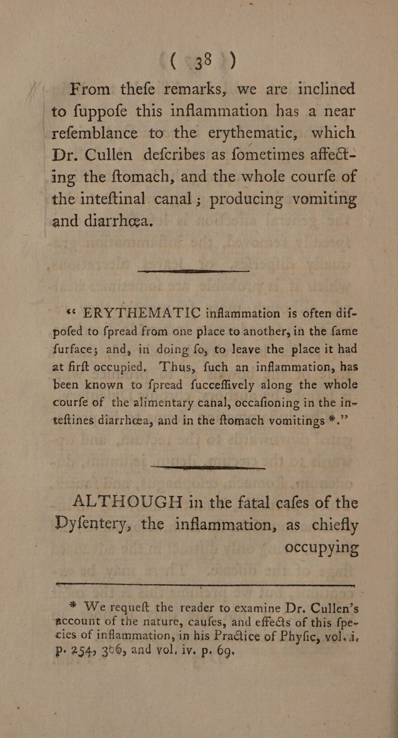 ( 88 )) From thefe remarks, we are inclined to fuppofe this inflammation has a near refemblance to the erythematic, which Dr. Cullen defcribes as fometimes affect- the inteftinal canal; producing vomiting and diarrhea. ‘© ERY THEMATIC inflammation is often dif- pofed to fpread from one place to another, in the fame furface; and, in doing fo, to leave the place it had at firft occupied, Thus, fuch an inflammation, has been known to fpread fucceffively along the whole courfe of the alimentary canal, occafioning in the in~ teftines diarrhoea, and in the ftomach vomitings *.” ALTHOUGH in the fatal cafes of the Dyfentery, the inflammation, as chiefly occupying * We requeft the reader to examine Dr. Cullen’s account of the nature, caufes, and effects of this fpe- cies of inflammation, in his Practice of Phyfic, vol.4,