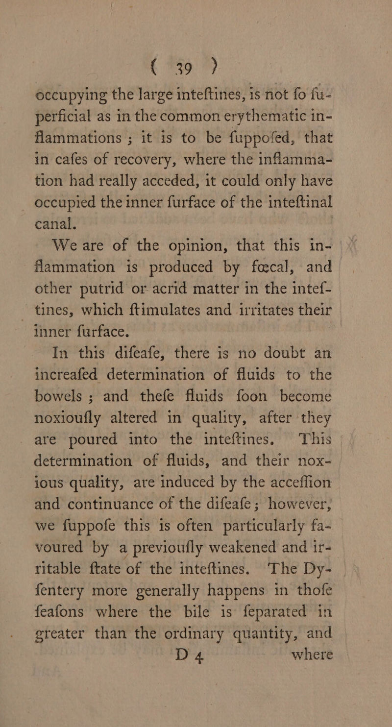 C9 occupying the large inteftines, is not fo fu- perficial as in the common erythematic in- flammations ; it is to be fuppofed, that in cafes of recovery, where the infamma- tion had really acceded, it could only have occupied the inner furface of the inteftinal canal. We are of the opinion, that this in- flammation is produced by fecal, and other putrid or acrid matter in the intef- tines, which ftimulates and irritates ein inner furface. In this difeafe, there is no doubt an increafed determination of fluids to the bowels ; and thefe fluids foon become noxioufly altered in quality, after they are poured into the inteftines. This determination of fluids, and their nox- ious quality, are induced by the acceffion and continuance of the difeafe; however, we fuppofe this is often particularly fa- voured by a previoufly weakened and ir- ritable ftate of the inteftines. ‘The Dy- fentery more generally happens in thofe feafons where the bile is feparated in greater than the ordinary quantity, and D 4 where