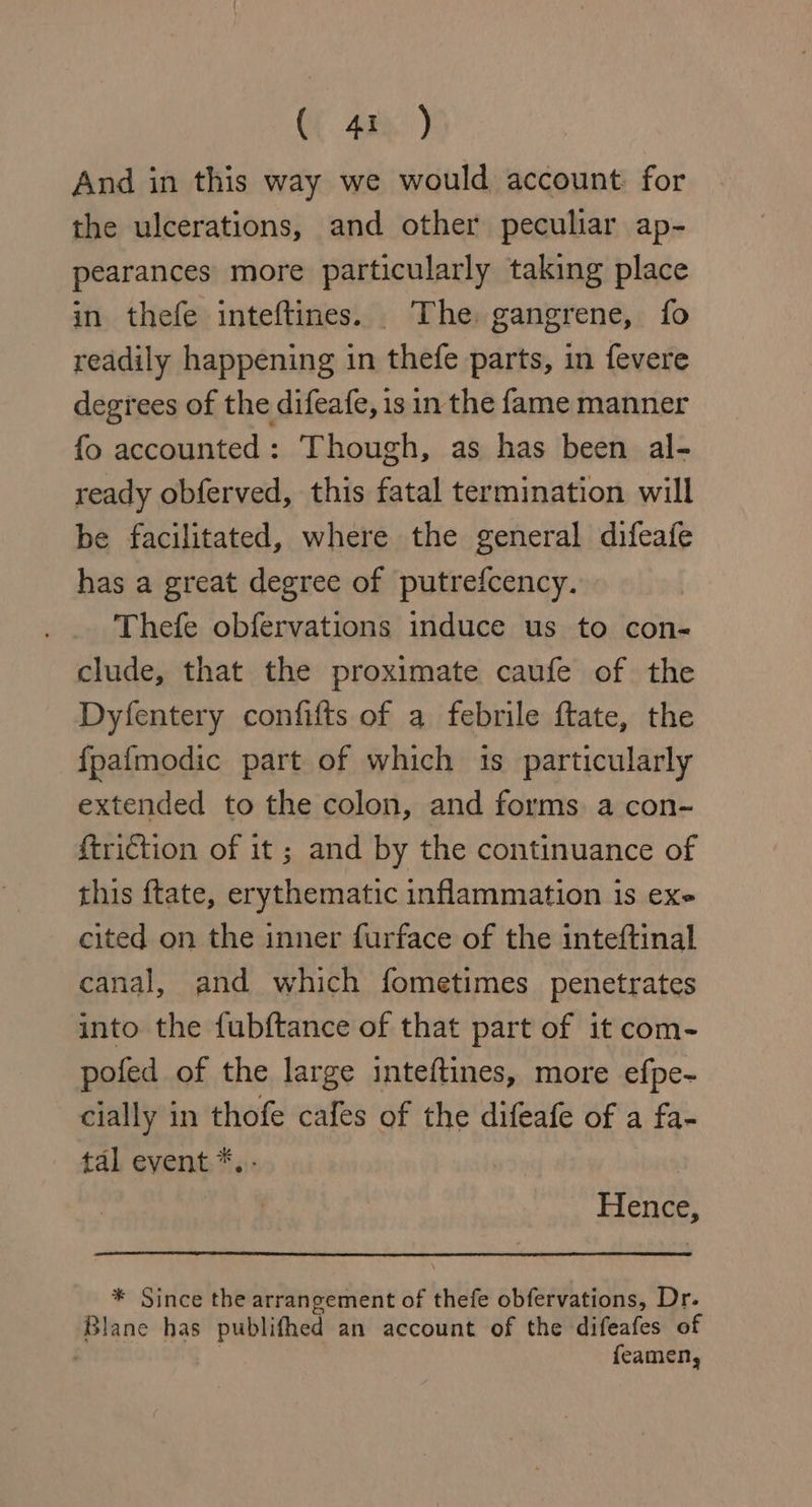 (42%) And in this way we would account: for the ulcerations, and other peculiar ap- pearances more particularly taking place in thefe inteftines. The gangrene, fo readily happening in thefe parts, in fevere degrees of the difeafe, is in the fame manner fo accounted: Though, as has been al- ready obferved, this fatal termination will be facilitated, where the general difeafe has a great degree of putrefcency. Thefe obfervations induce us to con- clude, that the proximate caufe of the Dyfentery confifts of a febrile ftate, the {pafmodic part of which is particularly extended to the colon, and forms a con~ friction of it ; and by the continuance of this ftate, erythematic inflammation is exe cited on the inner furface of the inteftinal canal, and which fometimes penetrates into the fubftance of that part of it com- pofed of the large inteftines, more efpe- cially in thofe cafes of the difeafe of a fa- tal event *.- Hence, * Since the arrangement of thefe obfervations, Dr. Blane has publifhed an account of the difeafes of | feamen,