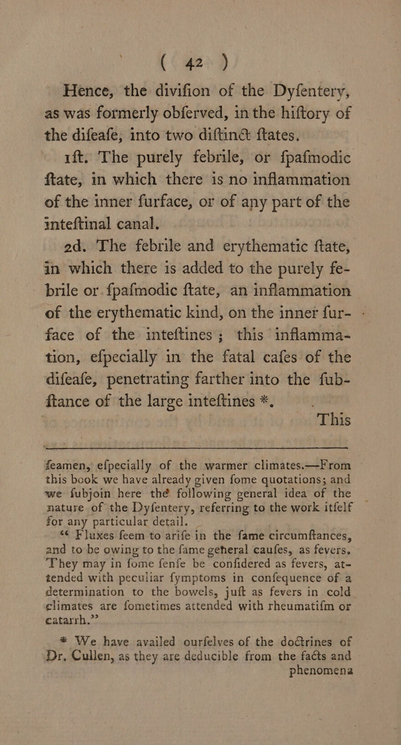 Hence, the divifion of the Dyfentery, as was formerly obferved, in the hiftory of the difeafe, into two diftin&amp; ftates. ift. The purely febrile, or fpafmodic ftate, in which there is no inflammation of the inner furface, or of any part of the inteftinal canal. 2d. The febrile and erythematic ftate, in which there is added to the purely fe- brile or. fpafmodic ftate, an inflammation of the erythematic kind, on the inner fur- - face of the inteftines; this inflamma- tion, efpecially in the fatal cafes of the difeafe, penetrating farther into the fub- ftance of the large inteftines *. 2 This feamen, efpecially of the warmer climates.—From this book we have already given fome quotations; and we fubjoin here thé following general idea of the nature of the Dyfentery, referring to the work itfelf for any particular detail. «© Fluxes feem to arife in the fame circumftances, and to be owing to the fame geheral caufes, as fevers, They may in fome fenfe be confidered as fevers, at- tended with peculiar fymptoms in confequence of a determination to the bowels, juft as fevers in cold. climates are fometimes attended with rheumatifm or catarrh.”’ * We have availed ourfelves of the doctrines of Dr, Cullen, as they are deducible from the faéts and phenomena