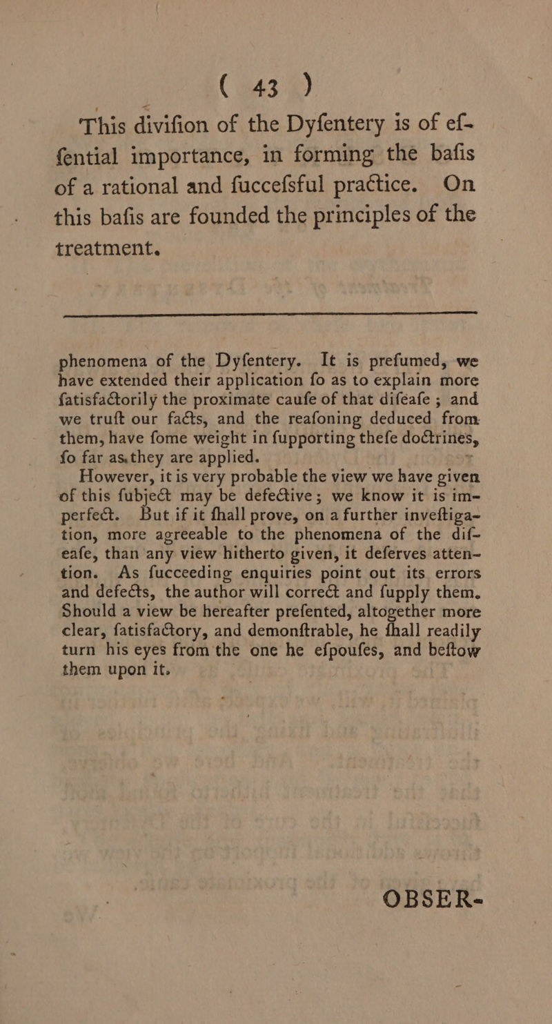 ( B43) This divifion of the Dyfentery is of ef- fential importance, in forming the bafis of a rational and fuccefsful practice. On this bafis are founded the principles of the treatment. phenomena of the Dyfentery. It is prefumed, we have extended their application fo as to explain more fatisfactorily the proximate caufe of that difeafe ; and we truft our facts, and the reafoning deduced from them, have fome weight in fupporting thefe doctrines, fo far as.they are applied. However, it is very probable the view we have given of this fubject may be defective; we know it is im- perfect. But if it fhall prove, on a further inveftiga~ tion, more agreeable to the phenomena of the dif- eafe, than any view hitherto given, it deferves atten- tion. As fucceeding enquiries point out its errors and defects, the author will correét and fupply them. Should a view be hereafter prefented, altogether more clear, fatisfactory, and demonftrable, he fhall readily turn his eyes from the one he efpoufes, and beftow them upon it. OBSERS