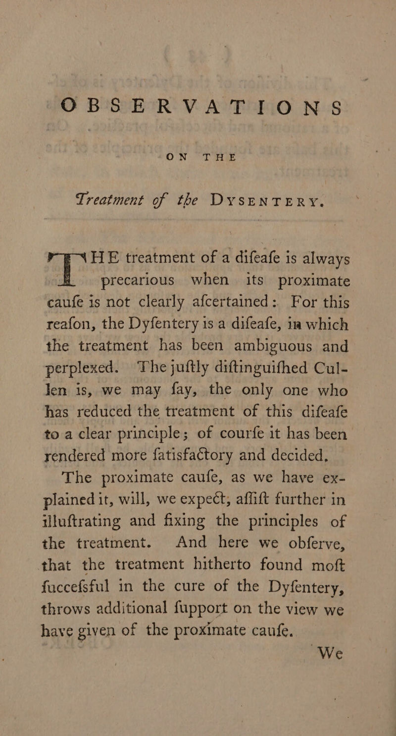 ON “THe Treatment of the DYSENTERY. HE treatment of a difeafe is always Ty precarious when its proximate caufe is not clearly afcertained: For this reafon, the Dyfentery 1s a difeafe, im which the treatment has been ambiguous and perplexed. The juftly diftinguifhed Cul- len is, we may fay, the only one who has reduced the treatment of this difeafe to a clear principle; of courfe it has been rendered more fatisfactory and decided, The proximate caufe, as we have ex- plained it, will, we expect, affift further in illuftrating and fixing the principles of the treatment. And here we obferve, that the treatment hitherto found moft fuccefsful in the cure of the Dyfentery, throws additional fupport on the view we have given of the proximate caufe. We