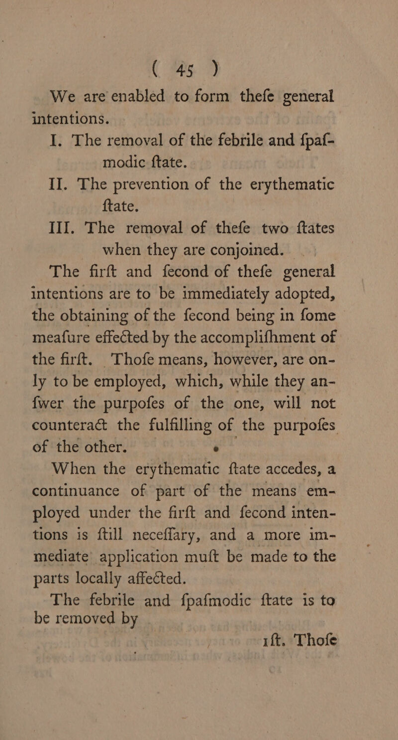 We are enabled to form thefe general intentions. I. The removal of the febrile and fpaf- modic ftate. II. The prevention of the erythematic ftate. III. The removal of thefe two ftates when they are conjoined. . The firft and fecond of thefe general intentions are to be immediately adopted, the obtaining of the fecond being in fome — meafure effected by the accomplifhment of the firft. Thofe means, however, are on- ly to be employed, which, while they an- fwer the purpofes of the one, will not counteract the fulfilling of the purpofes of the other. ° When the erythematic ftate accedes, a continuance of part of the means em- ployed under the firft and fecond inten- tions is ftill neceffary, and a more im- mediate application muft be made to the parts locally affected. The febrile and fpafmodic ftate is to be removed by rf. Thofe