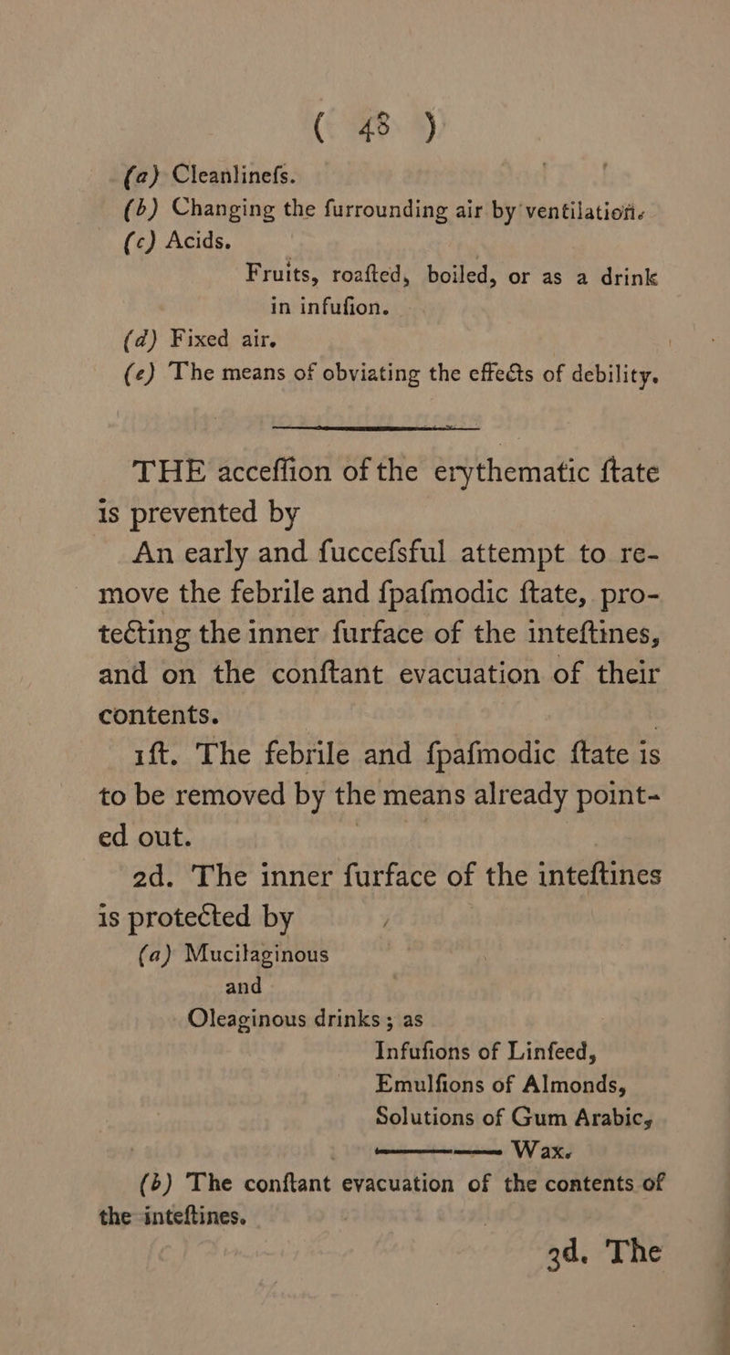 (2) Cleanlinefs. (4) Changing the furrounding air by ventilation. (c) Acids. Fruits, roafted, boiled, or as a drink in infufion. (@) Fixed air. | | (¢) The means of obviating the effects of debility. THE acceffion of the erythematic ftate Is prevented by An early and fuccefsful attempt to re- move the febrile and {pafmodic ftate, pro- tecting the inner furface of the inteftines, and on the conftant evacuation of their contents. | ift. The febrile and {pafmodic {tate is to be removed by the means already point- ed out. | ad. The inner furface of the inteftines is protected by (a) Mucilaginous and Oleaginous drinks ; as | Infufions of Linfeed, Emulfions of Almonds, Solutions of Gum Arabic, —amene W ax (6) The conftant evacuation of the contents of the inteftines. 3d. The