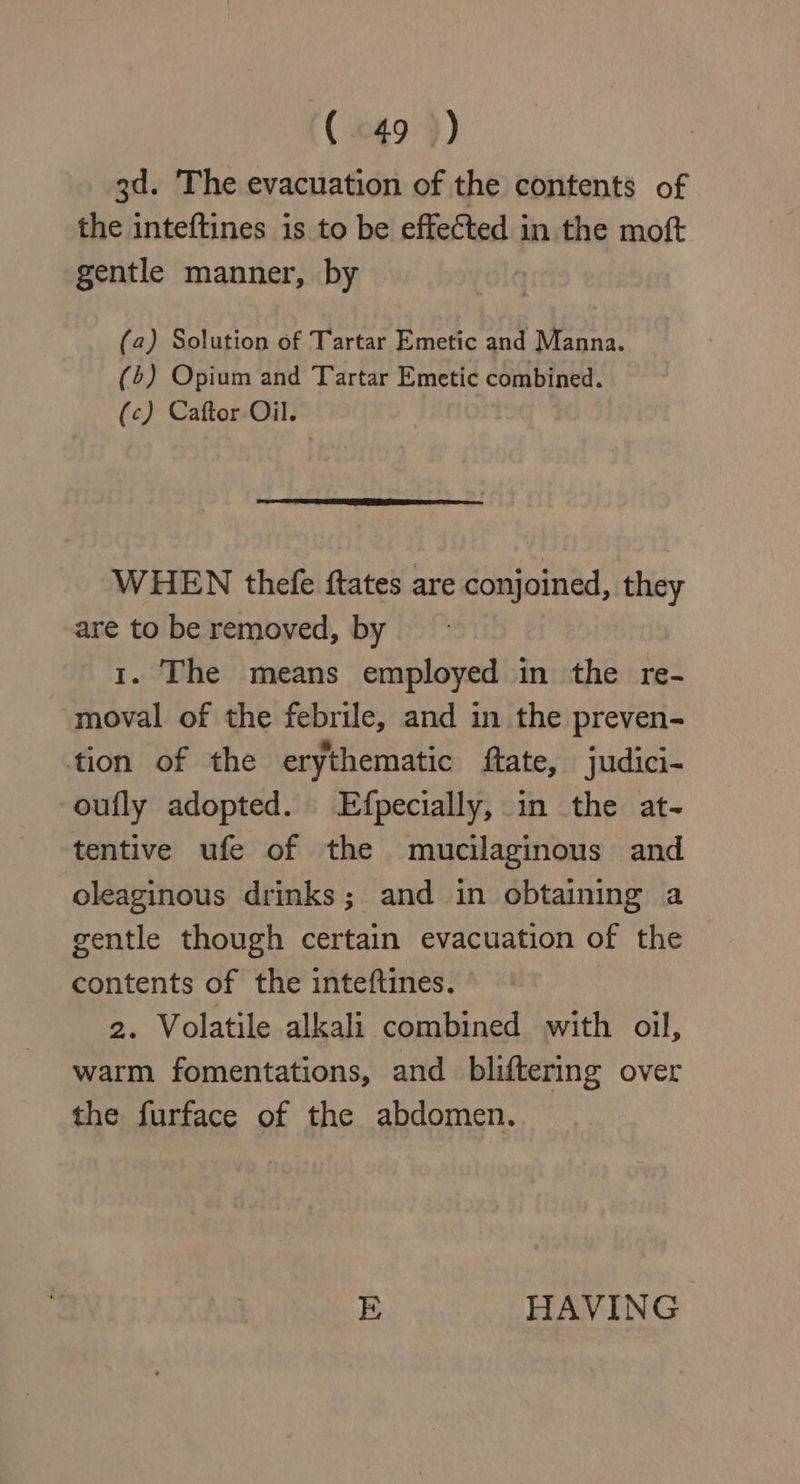 3d. The evacuation of the contents of the inteftines is to be effected in the moft gentle manner, by (2) Solution of Tartar Emetic and Manna. (4) Opium and Tartar Emetic combined. (c) Caftor- Oil. WHEN thefe ftates are conjoined, they are to be removed, by © 1. The means employed in the re- moval of the febrile, and in the preven- tion of the erythematic ftate, judici- oufly adopted. Efpecially, in the at- tentive ufe of the mucilaginous and oleaginous drinks; and in obtaining a gentle though certain evacuation of the contents of the inteftines. 2. Volatile alkali combined with oil, warm fomentations, and bliftering over the furface of the abdomen. E HAVING