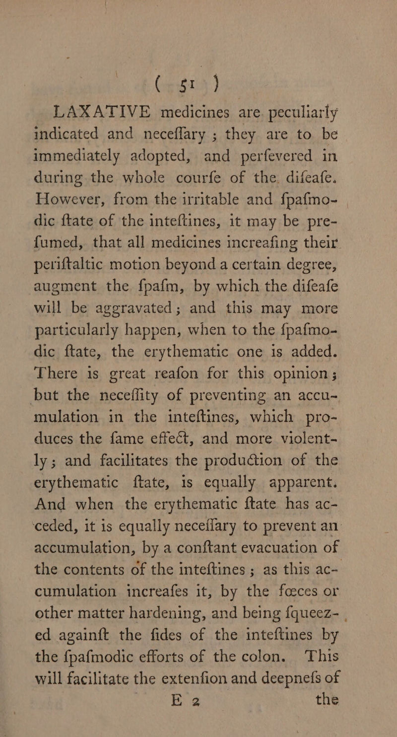 (appt ) LAXATIVE medicines are. peculiarly indicated and neceffary ; they are to be immediately adopted, and perfevered in during the whole courfe of the. difeafe. However, from the irritable and fpafmo- dic ftate of the inteftines, it may be pre- fumed, that all medicines increafing their. periftaltic motion beyond a certain degree, augment the fpafm, by which the difeafe will be aggravated; and this may more particularly happen, when to the fpafmo- dic ftate, the erythematic one is added. There 1s great reafon for this opinion; but the neceflity of preventing an accu- mulation in the inteftines, which pro- duces the fame effect, and more violent- ly; and facilitates the produdtion of the erythematic ftate, is equally apparent. And when the erythematic ftate has ac- ‘ceded, it is equally neceffary to prevent an accumulation, by a conftant evacuation of the contents of the inteftines ; as this ac- cumulation increafes it, by the foeces or other matter hardening, and being fqueez- | ed againft the fides of the inteftines by the {pafmodic efforts of the colon. This will facilitate the extenfion and deepnefs of | Boeck the