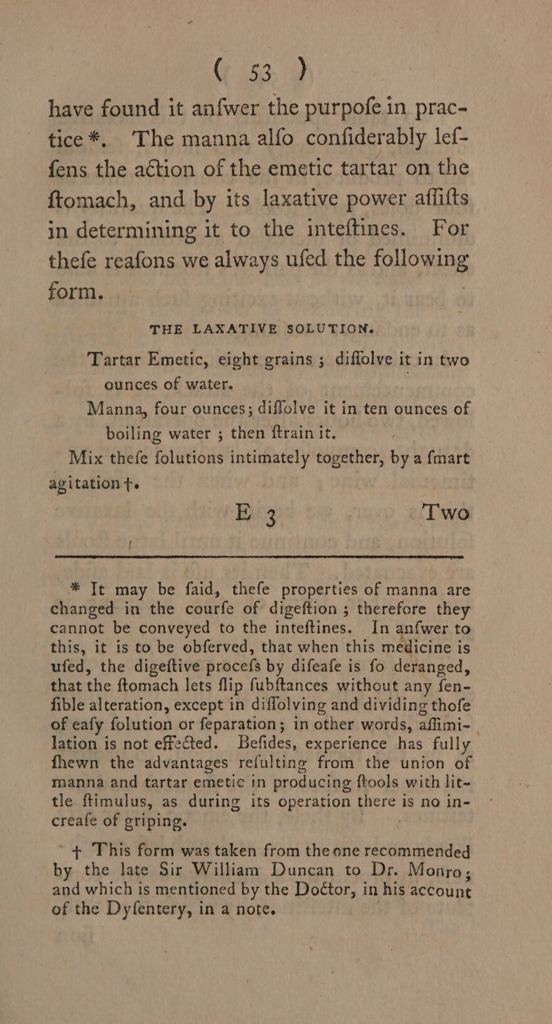 Oven ie have found it anfwer the purpofe.in prac- tice *, The manna alfo confiderably lef- fens the action of the emetic tartar on the ftomach, and by its laxative power affifts in determining it to the inteftines. For thefe reafons we always ufed the following form. THE LAXATIVE SOLUTION. Tartar Emetic, eight grains ; diffolve it in two ounces of water. : Manna, four ounces; diffolve it in ten ounces of boiling water ; then ftrain it. Mix thefe folutions intimately together, by a fmart agitation ft. E 3 | Two | * It may be faid, thefe properties of manna are changed in the courfe of digeftion ; therefore they cannot be conveyed to the inteftines. In anfwer to this, it is to be obferved, that when this medicine is ufed, the digeftive procefs by difeafe is fo deranged, that the ftomach lets flip fubftances without any fen- fible alteration, except in diffolving and dividing thofe of eafy folution or feparation; in other words, affimi- lation is not effe@ted. Befides, experience has fully fhewn the advantages refulting from the union of manna and tartar emetic in producing ftools with lit- tle ftimulus, as during its operation there is no in- creafe of griping. ’ + This form was taken from the one recommended by the late Sir William Duncan to Dr. Monro, and which is mentioned by the Doétor, in his account of the Dyfentery, in a note. :