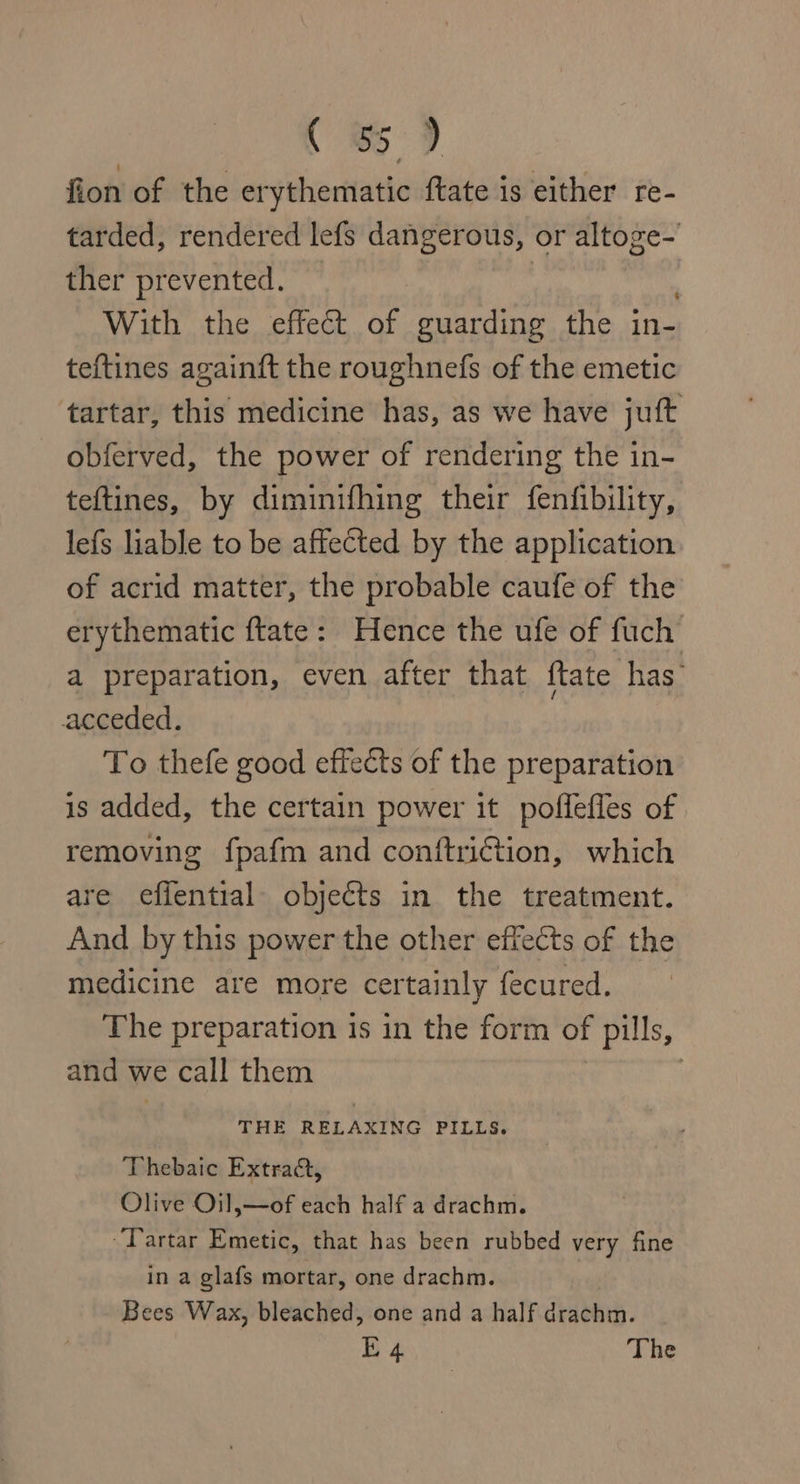 Ce 9 fion of the erythematic ftate is either re- tarded, rendered lefs dangerous, or altoge- ther prevented. | With the effect of guarding the in- teftines againft the roughnefs of the emetic tartar, this medicine has, as we have juft obferved, the power of rendering the in- teftines, by diminifhing their fenfibility, lefs liable to be affected by the application of acrid matter, the probable caufe of the erythematic ftate: Hence the ufe of fuch a preparation, even after that {tate has acceded. To thefe good effects of the preparation is added, the certain power it poflefles of removing fpafm and conftriétion, which are effential. objects in the treatment. And by this power the other effects of the medicine are more certainly fecured. The preparation 1s in the form of pills, and we call them THE RELAXING PILLS. Thebaic Extra, Olive Oil,—of each half a drachm. ‘Tartar Emetic, that has been rubbed very fine in a glafs mortar, one drachm. Bees Wax, bleached, one and a half drachm.