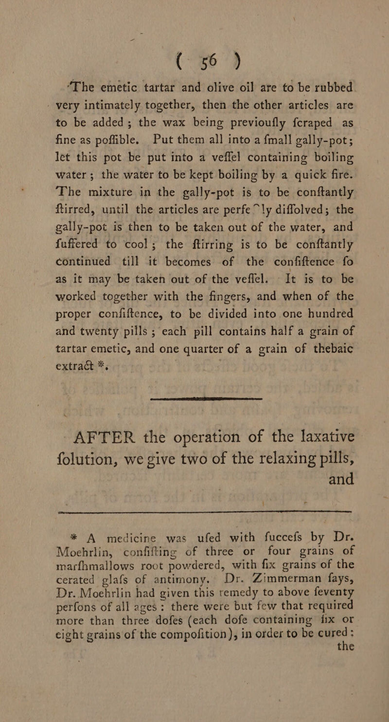 (96) “The emetic tartar and olive oil are to be rubbed. _ very intimately together, then the other articles are to be added; the wax being previoufly fcraped as fine as pofible. Put them all into a {mall gally-pot; let this pot be put into a veffel containing boiling water; the water to be kept boiling by a quick fire. The mixture in the gally-pot is to be conftantly ftirred, until the articles are perfe ly diffolved; the gally-pot is then to be taken out of the water, and fuffered to cool; the ftirring is to be conftantly continued till it becomes of the confiftence fo as it may be taken out of the veffel. It is to be worked together with the fingers, and when of the proper confiftence, to be divided into one hundred and twenty pills ; each pill contains half a grain of tartar emetic, and one quarter of a grain of thebaic extract *, 3 RTT ETS AFTER the operation of the laxative folution, we give two of the relaxing pills, and * A medicine was ufed with fuccefs by Dr. Moehrlin, confifting of three or four grains of marfhmallows root powdered, with fix grains of the cerated glafs of antimony. Dr. Zimmerman fays, Dr. Moehrlin had given this remedy to above feventy perfons of all ages: there were but few that required more than three dofes (each dofe containing fix or eight grains of the compofition), in order to be .: the