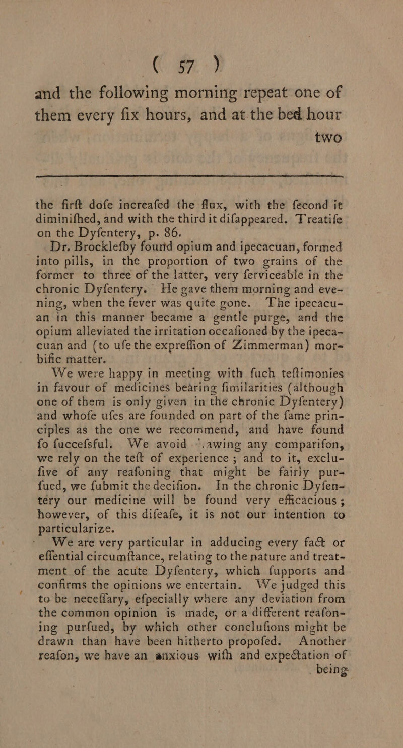 ge ae and the following morning repeat one of them every fix hours, and at.the bed hour two the firft dofe increafed the flax, with the fecond it diminifhed, and with the third it difappeared. Treatife on the Dyfentery, p. 86. Dr. Brocklefby fourid opium and ipecacuan, formed into pills, in the proportion of two grains of the former to three of the latter, very ferviceable in the chronic Dyfentery. He gave them morning and eve- ning, when the fever was quite gone. The ipecacu- an in this manner became a gentle purge, and the opium alleviated the irritation occafioned by the ipeca- cuan and (to ufe the expreffion of Zimmerman) mor- bific matter. . We were happy in meeting with fuch teftimonies in favour of medicines bearing fimilarities (although one of them is only given in the chronic Dyfentery) and whofe ufes are founded on part of the fame prin- ciples as the one we recommend, and have found fo fuccefsful. We avoid “.awing any comparifon, we rely on the teft of experience ; and to it, exclu- five of any reafoning that might be fairly pur- fued, we fubmit the decifion. In the chronic Dyfen- tery our medicine will be found very efficacious ; however, of this difeafe, it is not our intention to particularize. We are very particular in adducing every fact or effential circumftance, relating to the nature and treat- ment of the acute Dyfentery, which fupports and confirms the opinions we entertain. We judged this to be neceflary, efpecially where any deviation from the common opinion is made, or a different reafon- ing purfued, by which other conclufions might be drawn than have been hitherto propofed. Another reafon, we have an anxious wifh and expectation of _ being