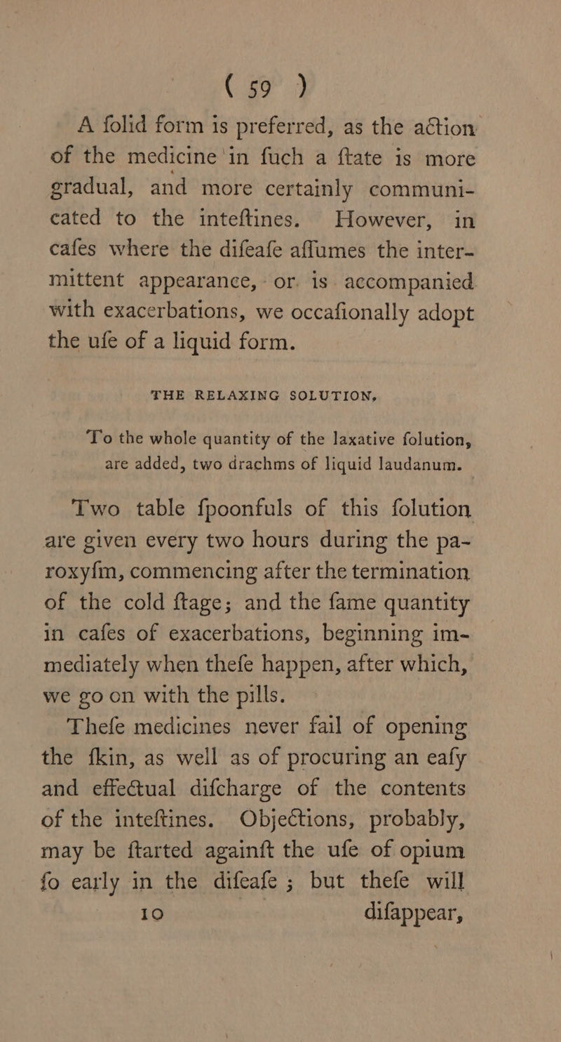 ( go) A folid form is preferred, as the action of the medicine ‘in fuch a ftate is more gradual, and more certainly communi- cated to the inteftines. However, in cafes where the difeafe affumes the inter- mittent appearance, or. is” accompanied. with exacerbations, we occafionally adopt the ufe of a liquid form. THE RELAXING SOLUTION, To the whole quantity of the laxative folution, are added, two drachms of liquid Jaudanum. — Two table fpoonfuls of this folution are given every two hours during the pa- roxyfm, commencing after the termination of the cold ftage; and the fame quantity in cafes of exacerbations, beginning im- mediately when thefe happen, after which, we goon with the pills. Thefe medicines never fail of opening the fkin, as well as of procuring an eafy and effectual difcharge of the contents of the inteftines. Objections, probably, may be ftarted againft the ufe of opium fo early in the difeafe ; but thefe will