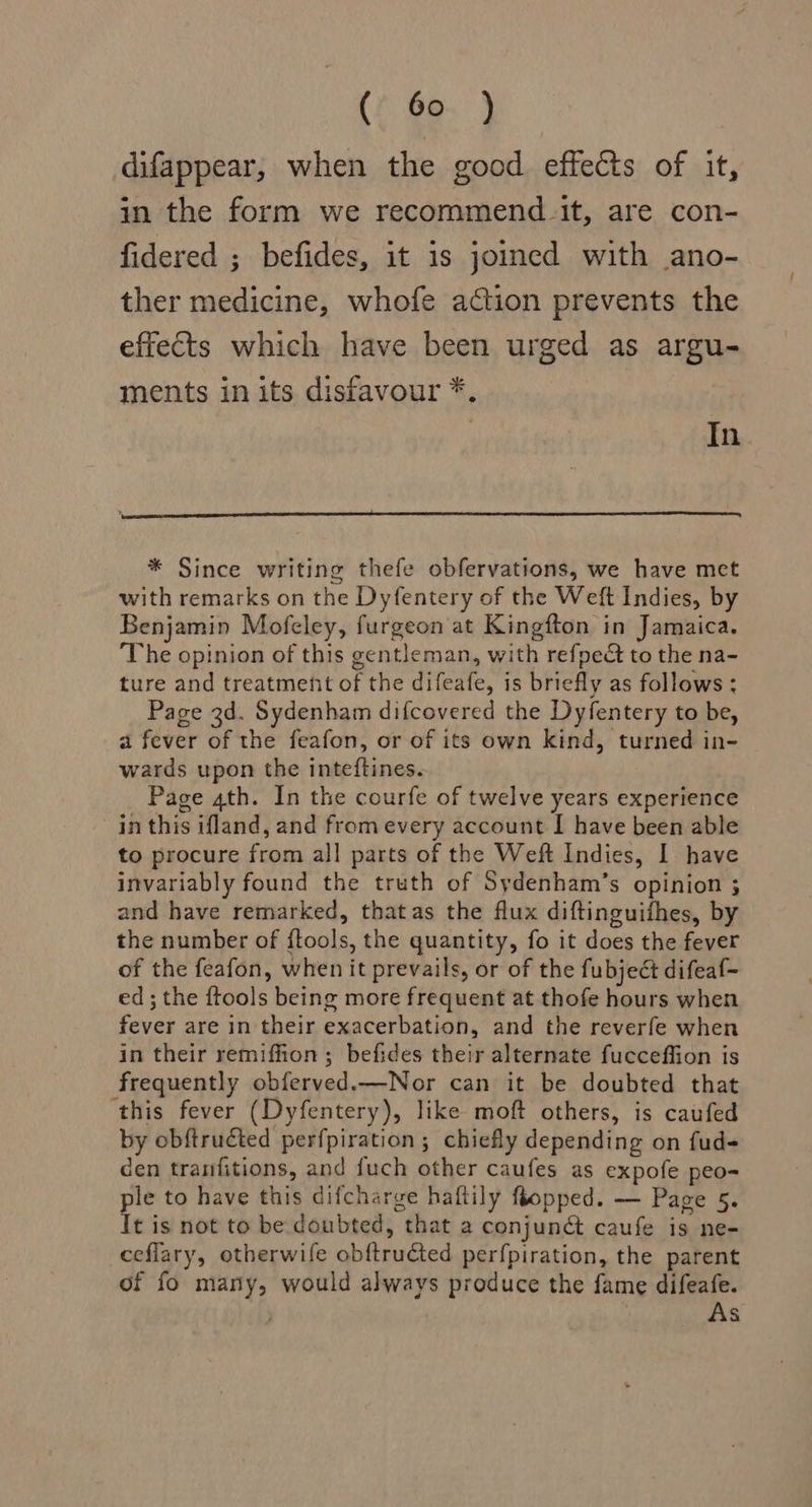 (ye. } difappear, when the good effects of it, in the form we recommend_it, are con- fidered ; befides, it is joined with ano- ther medicine, whofe action prevents the effects which have been urged as argu- ments in its disfavour *, | In * Since writing thefe obfervations, we have met with remarks on the Dyfentery of the Weft Indies, by Benjamin Mofeley, furgeon at Kingfton in Jamaica. The opinion of this gentleman, with refpeé to the na- ture and treatment of the difeafe, is briefly as follows : Page 3d. Sydenham difcovered the Dyfentery to be, a fever of the feafon, or of its own kind, turned in- wards upon the inteftines. Page 4th. In the courfe of twelve years experience in this ifland, and from every account I have been able to procure from all parts of the Weft Indies, I have invariably found the truth of Sydenham’s opinion ; and have remarked, thatas the flux diftinguifhes, by the number of ftools, the quantity, fo it does the fever of the feafon, when it prevails, or of the fubject difeaf- ed; the {tools being more frequent at thofe hours when fever are in their exacerbation, and the reverfe when in their remifion; befides their alternate fucceffion is frequently obferved.—Nor can it be doubted that this fever (Dyfentery), like moft others, is caufed by obftructed perfpiration; chiefly depending on fud- den tranfitions, and fuch other caufes as expofe peo ple to have this difcharge haftily flopped. — Page 5. It is not to be doubted, that a conjuné caufe is ne- ceflary, otherwife obftructed perfpiration, the parent of fo many, would always produce the fame difeafe. | As -