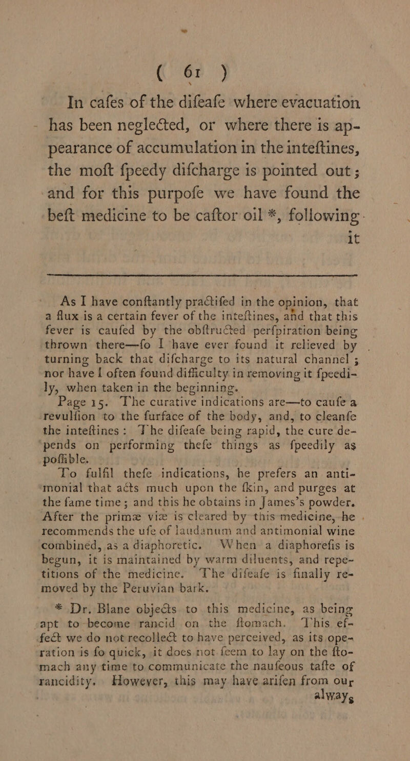 (ey In cafes of the difeafe where evacuation has been neglected, or where there is ap- pearance of accumulation in the inteftines, the moft fpeedy difcharge is pointed out ; and for this purpofe we have found the beft medicine to be caftor oil *, following. it As I have conftantly practifed in ihe opinion, that a flux is a certain fever of the inteftines, and that this fever is caufed by the obftructed perfpiration being thrown there—fo I have ever found it relieved by turning back that difcharge to its natural channel ; nor have [ often found difficulty in removing it fpeedi- ly, when taken in the beginning. Page 15. The curative indications are—to caufe a revullion to the furface of the body, and, to cleanfe the inteftines: The difeafe being rapid, the cure de- ‘pends on performing thefe things as fpeedily as pofiible. — To fulfil thefe indications, he pH os an anti- monial that acts much upon the {kin, and purges at the fame time; and this he obtains in James’s powder. After the primz viz is cleared by this medicine,-he | recommends the ufe of laudanum and antimonial wine combined, as a diaphoretic. When a diaphorefis is begun, it is maintained by warm diluents, and repe- titions of the medicine. The difeafe is finally re- moved by the Peruvian bark. * Dr. Blane objects to this medicine, as being -apt to-become rancid on the ftomach. This ef- fect we do not recollect to have perceived, as its ope- ration is fo quick, it does not. feem to lay on the fo- mach any time to communicate the naufeous tafte of rancidity. However, this may have arifen from our : alway,