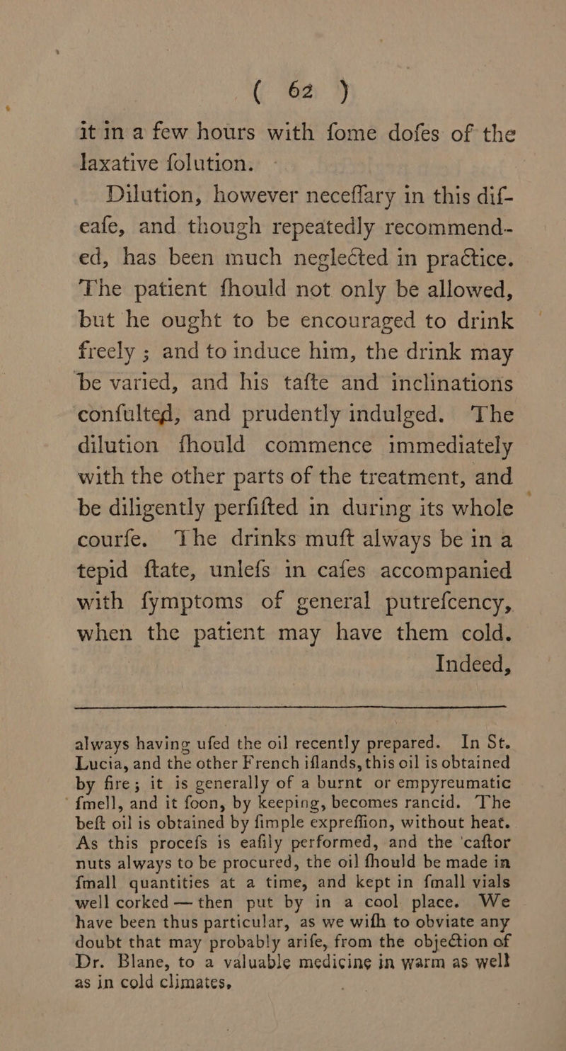 it in a few hours with fome dofes of the laxative folution. Dilution, however neceffary in this dif- eafe, and though repeatedly recommend- ed, has been much neglected in practice. The patient fhould not only be allowed, but he ought to be encouraged to drink freely ; and to induce him, the drink may be varied, and his tafte and inclinations confulted, and prudently indulged. The dilution fhould commence immediately with the other parts of the treatment, and be diligently perfifted in during its whole courfe. The drinks muft always be ina tepid ftate, unlefs in cafes accompanied with fymptoms of general putrefcency, when the patient may have them cold. | Indeed, always having ufed the oil recently prepared. In St. Lucia, and the other French iflands, this oil is obtained by fire; it is generally of a burnt or empyreumatic ‘f{mell, and it foon, by keeping, becomes rancid. The beft oil is obtained by fimple expreffion, without heat. As this procefs is eafily performed, and the ‘caftor nuts always to be procured, the oi] fhould be made in {mall quantities at a time, and kept in fmall vials well corked — then put by in a cool place. We have been thus particular, as we with to obviate any doubt that may probably arife, from the objection of Dr. Blane, to a valuable medicine in warm as well as in cold climates,