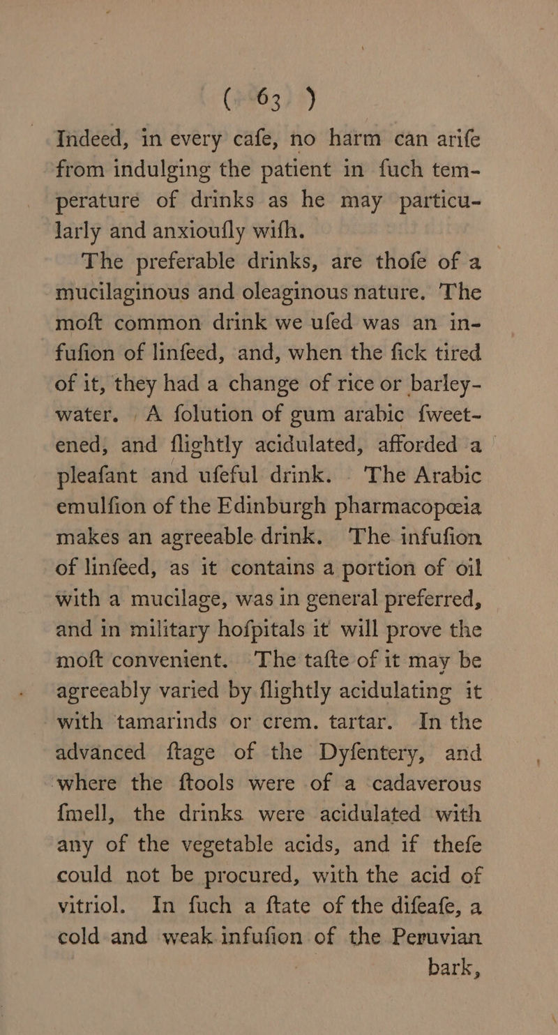 (963) 9) Indeed, in every cafe, no harm can arife from indulging the patient in fuch tem- perature of drinks as he may particu- larly and anxioufly with. The preferable drinks, are thofe of a mucilaginous and oleaginous nature. The moft common drink we ufed was an in- fufion of linfeed, and, when the fick tired of it, they had a change of rice or barley- water. A folution of gum arabic f{weet- ened, and flightly acidulated, afforded a- pleafant and ufeful drink. - The Arabic emulfion of the Edinburgh pharmacopeia makes an agreeable drink. The infufion of linfeed, as it contains a portion of oil with a mucilage, was in general preferred, and in military hofpitals it will prove the moft convenient. The tafte of it may be agreeably varied by flightly acidulating it with tamarinds or crem. tartar. In the advanced ftage of the Dyfentery, and where the ftools were of a cadaverous {mell, the drinks were acidulated with any of the vegetable acids, and if thefe could not be procured, with the acid of vitriol. In fuch a ftate of the difeafe, a cold and weak infufion of the Peruvian | bark,