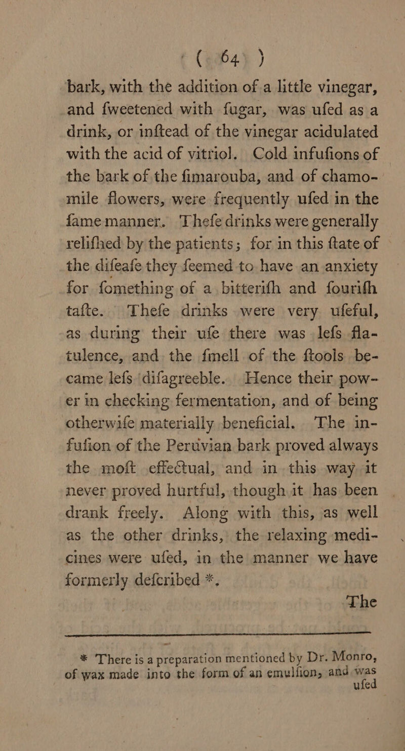 t (904) ) bark, with the addition of a little vinegar, and fweetened with fugar, was ufed as a drink, or inftead of the vinegar acidulated with the acid of vitriol. Cold infufions of the bark of the fimarouba, and of chamo- mile flowers, were frequently ufed in the fame manner. Thefe drinks were generally relifhed by the patients; for in this {tate of © the difeafe they feemed to have an anxiety for fomething of a bitterifh and fourith tafte. Thefe drinks were very ufeful, as during their ufe there was lefs fla- tulence, and the fmell of the ftools be- came lefs \difagreeble. Hence their pow- er in checking fermentation, and of being otherwife materially beneficial. The in- fulion of the Peruvian bark proved always the moft effectual, and in this way. it never proved hurtful, though it. has been drank freely. Along with this, as well as the other drinks, the relaxing medi- cines were ufed, in the manner we have formerly defcribed *, The * There is a preparation mentioned by Dr. Monro, of wax made into the form of an emullion, and mes ufe