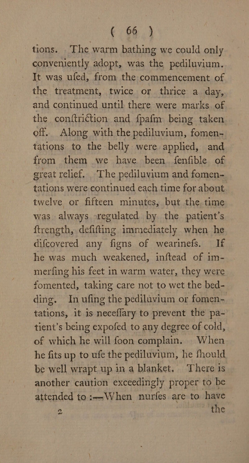 € 66} tions. The warm bathing we could only conveniently adopt, was the pediluvium. It was ufed, from the commencement of the treatment, twice or thrice a day, and continued until there were marks of the conftriction and fpafm being taken off. Along with the pediluvium, fomen- tations to the belly were applied, and from them we have been. fenfible of great relief. ‘The pediluvium and fomen- tations were continued each time for about twelve or fifteen minutes, but the time was always regulated by the patient’s ftrength, defifting immediately when he difcovered any figns of wearinefs. If he was much weakened, inftead of im- merfing his feet in warm water, they were fomented, taking care not to wet the bed- ding. In ufing the pedilavium or fomen- tations, it 1s neceflary to prevent the pa- tient’s being expofed to any degree of cold, of which he will foon complain. When he fits up to ufe the pediluvium, he fhould be well wrapt up ina blanket. There ts another caution exceedingly proper to be attended to:—-When nurfes are to have 2 the