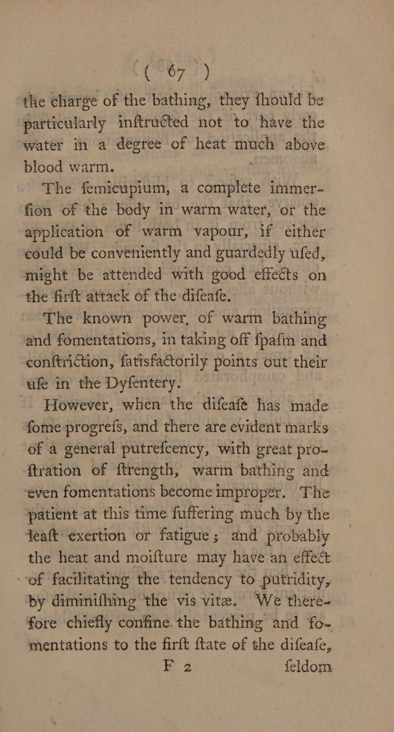 C207 7) the charge of the bathing, they fhould be particularly inftruéted not to have the water in a degree of heat much above blood warm. | 3 The femicupium, a complete immer- fion of the body in warm water, or the application of warm vapour, if either could be conveniently and guardedly ufed, might be attended with good effects on the firft attack of the:difeafe. The known power, of warm bathing and fomentations, in taking off fpafm and conftrition, fatisfactorily points out their ufe in the Dyfentery. However, when the difeafé has made — fome progrefs, and there are evident marks of a general putrefcency, with great pro- {tration of ftrength, warm bathing and ‘even fomentations become improper. The ‘patient at this time fuffering much by the, teat exertion or fatigue; and probably the heat and moifture may have an effect of facilitating the tendency to putridity, by diminifhing the vis vite. ‘We there- fore chiefly confine. the bathing and fo- mentations to the firft ftate of the difeafe, a a feldom