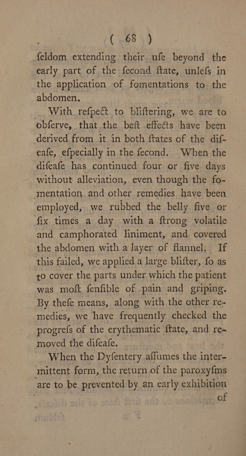 feldom extending their. ufe beyond the early part of the fecond ftate, unlefs in the application of fomentations to. the abdomen. , With. refpect to bliftering, we. are to obferve, that.the beft effets have been derived from it in both ftates of the dif- eafe, efpecially in the fecond. -When the difeafe has continued four or five days without alleviation, even though the fo- mentation and other remedies have been employed, we rubbed the belly five or fix times a day with a ftrong volatile and camphorated liniment, and covered the abdomen with a layer of flannel. If this failed, we applied a large blifter, fo as ¢o cover the parts under which the patient was moft fenfible of .pain and griping. By thefe means, along with the other re- -medies, we have frequently checked the progrefs of the erythematic ftate, and re- moved the difeafe. When the Dyfentery aflumes the inter- mittent form, the return of the paroxyfms are to be prevented by an early exhibition of