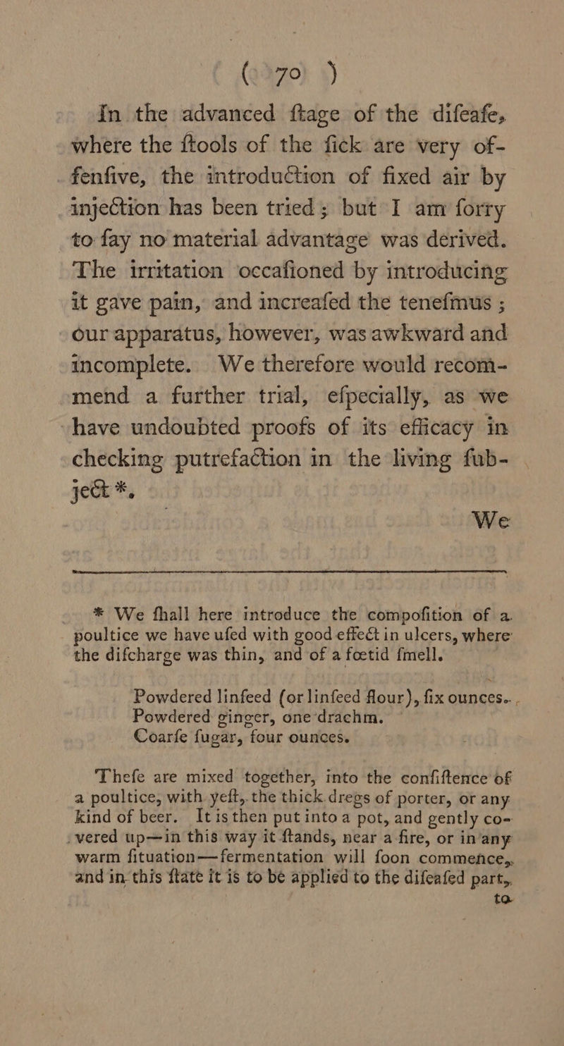 In the advanced ftage of the difeafe, where the ftools of the fick are very of- fenfive, the introduCtion of fixed air by injection has been tried; but I am forry to fay no material advantage was derived. The irritation occafioned by introducing it gave pain, and increafed the tenefmus ; our apparatus, however, was awkward and incomplete. We therefore would recom- mend a further trial, efpecially, as we vhave undoubted proofs of its efficacy in checking putrefaction in the living fub- ject *, We * We fhall here introduce the compofition of a. poultice we have ufed with good effect in ulcers, where’ the difcharge was thin, and of a foetid fmell. Powdered linfeed (or linfeed flour), fix ounces.. . Powdered ginger, one ‘drachm. Coarfe fugar, four ounces. Thefe are mixed together, into the confiftence of a poultice, with yeft, the thick dregs of porter, or any kind of beer. Itisthen putintoa pot, and gently co- -vered upin this way it ftands, near a fire, or inany warm fituation—fermentation will foon commence,. and in this ftate it is to be applied to the difeafed part,, to