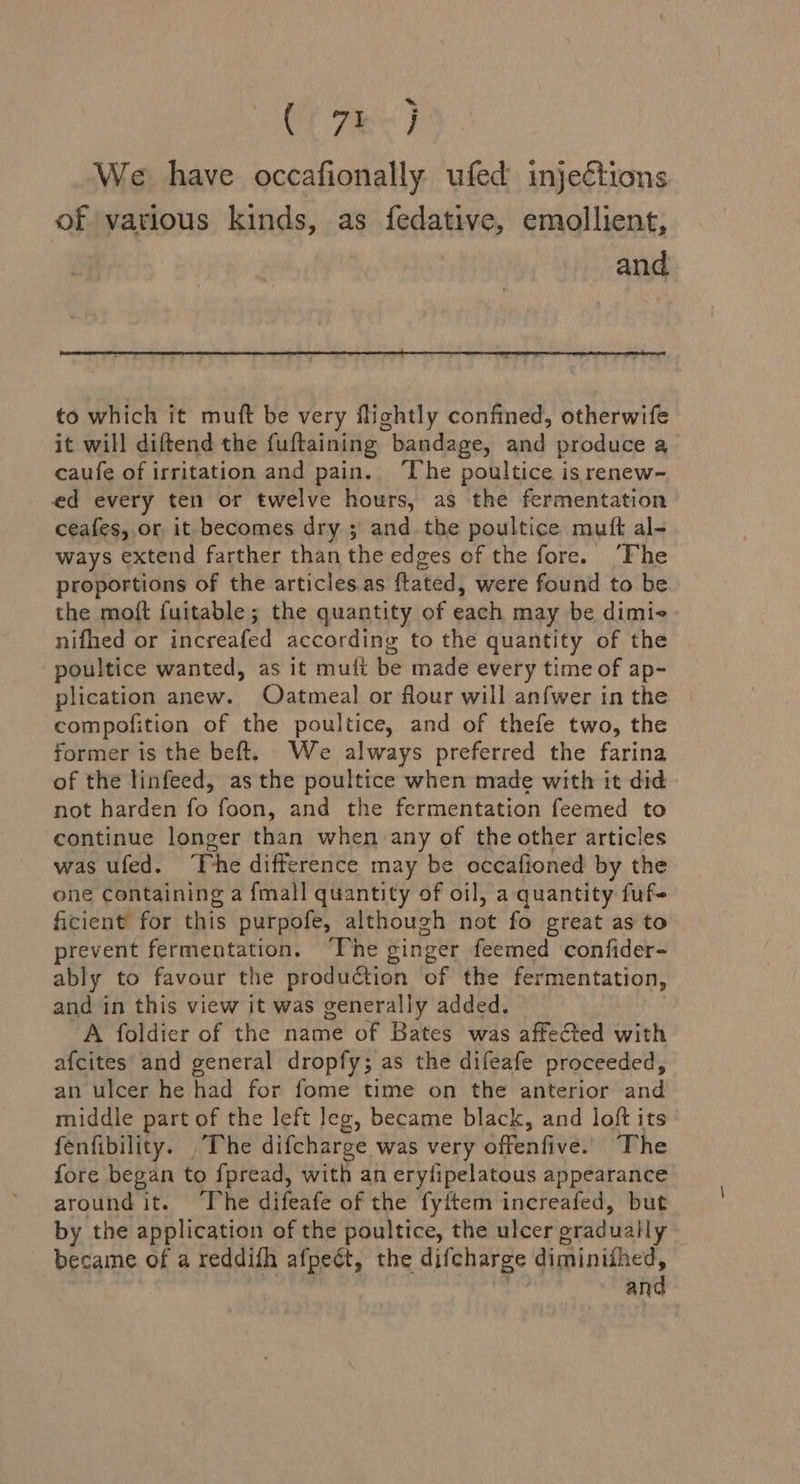 Ol eC We have occafionally ufed injections of various kinds, as fedative, emollient, and to which it muft be very flightly confined, otherwife it will diftend the fuftaining bandage, and produce a caufe of irritation and pain.. The poultice is renew- ed every ten or twelve hours, as the fermentation ceafes, or, it becomes dry ; and the poultice mutt al- ways extend farther than the edges of the fore. ‘Fhe proportions of the articles.as ftated, were found to be the moft fuitable ; the quantity of each may be dimie nifhed or increafed according to the quantity of the poultice wanted, as it mult be made every time of ap- plication anew. Oatmeal or flour will an{wer in the compofition of the poultice, and of thefe two, the former is the beft. We always preferred the farina of the linfeed, as the poultice when made with it did not harden fo foon, and the fermentation feemed to continue longer than when any of the other articles was ufed. ‘The difference may be occafioned by the one containing a fmall quantity of oil, a quantity fuf- ficient for this purpofe, although not fo great as to prevent fermentation. ‘The cinger feemed confider- ably to favour the production of the fermentation, and in this view it was generally added. A foldier of the name of Bates was affected with afcites and general dropfy; as the difeafe proceeded, an ulcer he had for fome time on the anterior and middle part of the left leg, became black, and loft its fenfibility. , The difcharge was very offenfive. The fore began to fpread, with an erylipelatous appearance around it. ‘The difeafe of the fyftem increafed, but by the application of the poultice, the ulcer oradually became of a reddifh afpeét, the difcharge diminithed, and
