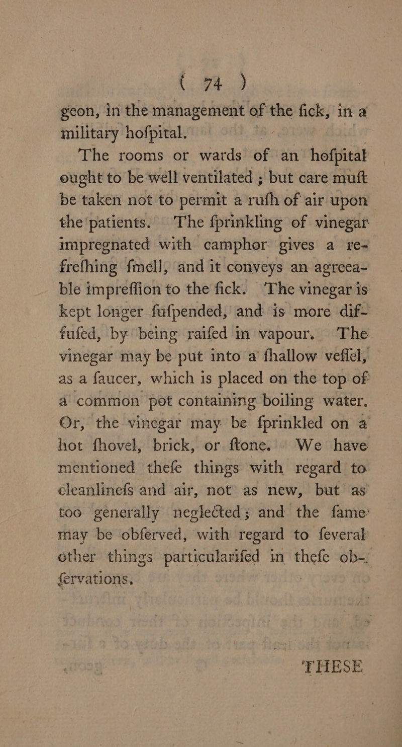geon, in the management of the fick, in a military hofpital. The rooms or wards of an hofpitat ought to be well ventilated ; but care muft be taken not to permit a ruth of air upon the ‘patients. The fprinkling of vinegar impregnated with camphor gives a re- frefhing fmell, and it conveys an agreea- ble impreffion to the fick. The vinegar is kept longer fufpended, and is more dif- fufed, by being raifed in vapour. The vinegar may be put into a’ fhallow vefiel, as a faucer, which is placed on the top of a common pot containmg boiling water. Or, the vinegar may be fprinkled on a hot fhovel, brick, or ftone. We have mentioned thefe things with regard to cleanlinefs and air, not as new, but as too generally neglected; and the fame: may be obferved, with regard to feveral other things particularifed in thefe ob-; fervations, =~ | THESE