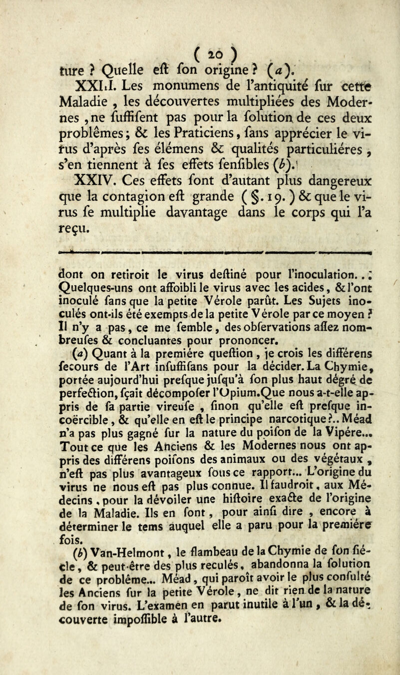 ( 10 ) tiire ? Quelle eft fon origine? (æ). XXI il. Les monumens de l’antiquité fur cette Maladie , les découvertes multipliées des Moder- nes , ne fuffifent pas poiu- la folution. de ces deux problèmes ; & les Praticiens, fans apprécier le vi- rus d’après fes élémens & qualités particulières , s’en tiennent à fes effets fenfibles (^).l XXIV. Ces effets font d’autant plus dangereux que la contagion efl grande ( §. 19. ) & que le vi- rus fe multiplie davantage dans le corps qui l’a reçu. - ^ ■ .,1 - - - r- I ■ - -, dont on retiroit le virus deftiné pour l’inoculation.. : Quelques-uns ontaffoiblile virus avec les acides, & l’ont inoculé fans que la petite Vérole parût. Les Sujets ino» culés ont-ils été exempts de la petite Vérole par ce moyen f Il n’y a pas, ce me femble, desobfervations aflez nom- breufes & concluantes pour prononcer. W Quant à la première queftion , je crois les différens fecours de l’Art infuffifans pour la décider.La Chymie, portée aujourd’hui prefque jufqu’à fon plus haut dégré de perfedlion, fçaît décompofer l’Upium.Que nous a-t-elle ap- pris de fa partie vireufe , finon qu’elle eft prefque in- coercible , & qu elle en eft le principe narcotique?.. Méad n’a pas plus gagné fur la nature du ppifon de la Vipère... Tout ce que les Anciens & les Modernes nous ont ap- pris des différens poifons des animaux ou des végétaux , n’eft pas plus avantageux fous ce rapport... L’origine du virus ne nous eft pas plus connue. Ilfaudroit. aux Mé- decins . pour la dévoiler une hiftoire exafte de l’origine de la Maladie. Ils en font, pour ainfi dire , encore à déterminer le tems auquel elle a paru pour la première fois. (b) Van-Helmont, le flambeau de la Chymie de fon fié- cle, & peut-être des plus reculés, abandonna la folution de ce problème... Méad, qui paroît avoir le plusconfulté les Anciens fur la petite Vérole, ne dit rien de la nature de fon virus. L’examen en parut inutile à Tun , & la dé- couverte impoflible à l’autre.