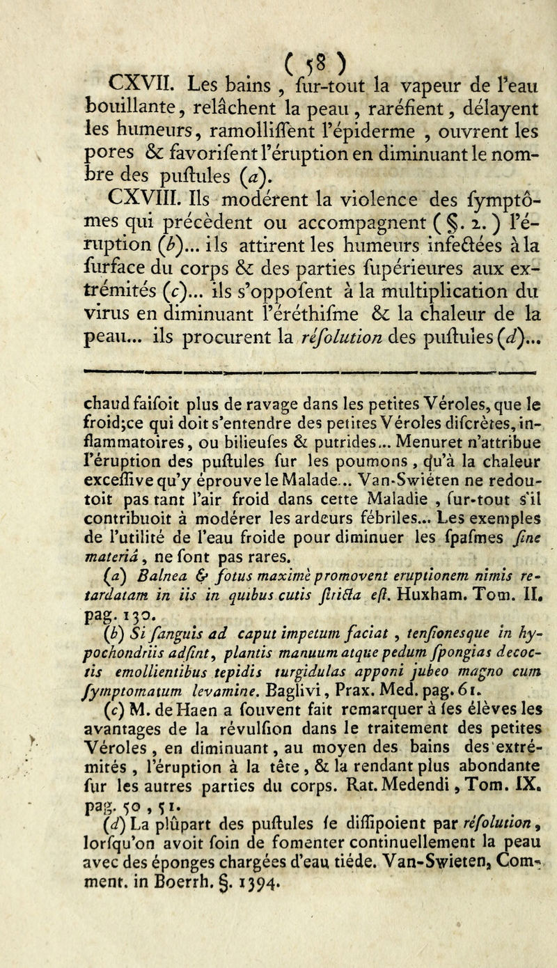 CXVIL Les bains , fur-tout la vapeur de Teau bouillante, relâchent la peau , raréfient ^ délayent les humeurs, ramolliffent l’épiderme , ouvrent les pores & favorifent l’éruption en diminuant le nom- bre des puftules (^). CXVIIL Ils modèrent la violence des fymptô- mes qui précèdent ou accompagnent (§.2.) l’é- ruption (^)... ils attirent les humeurs infeûées à la furface du corps & des parties fupérieures aux ex- trémités (r)... ils s’oppofent à la multiplication du virus en diminuant l’éréthifme & la chaleur de la peau... ils procurent la rifolution des puftuies (J),.. >. chaud faifoit plus de ravage dans les petites Véroles, que le froid;ce qui doit s’entendre des petites Véroles difcrèîes, in- flammatoires, ou bilieufes & putrides... Menuret n’attribue l’éruption des puftules fur les poumons, cfu’à la chaleur exceffivequ’y éprouve le Malade... Van-Swiéten ne redou- toit pas tant l’air froid dans cette Maladie , fur-tout s il contribuoit à modérer les ardeurs fébriles,.. Les exemples de l’utilité de l’eau froide pour diminuer les fpafmes fine materiâ^ ne font pas rares. (a) Balnea & fotus maxime promovent eruptlonem nîmis re^ tardatam in iis in quibus cutis Jlriâa e/?. Huxham. Tom. Il# pag.130. {b) Si fan^uïs ad caput impetum faciat , tenjionesque in hy^ pochondriis adfint^ plantïs manuum atque pedum fpongias decoc- ris emolUentibus tepidis turgidulas apponi jubeo magno cum fymptomatum levamine, Baglivi, Prax. Med. pag* 61. (c) M. deHaen a fouvent fait remarquer à (es élèves les avantages de la révulfion dans le traitement des petites Véroles , en diminuant, au moyen des bains des'extré- mités , l’éruption à la tête , & la rendant plus abondante fur les autres parties du corps. Rat. Medendi, Tom. IX. pag. 50,51. (f^)La plûpart des puftules (e diflipoient ipzr réfolutian ^ lorfqu’on avoit foin de fomenter continuellement la peau avec des éponges chargées d’eau tiède. Van-Swieten, Com^^ ment, in Boerrh. §. 1394.