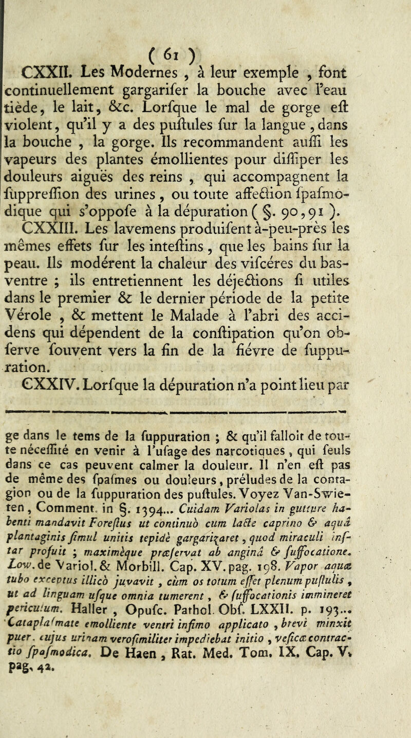 (60 CXXII. Les Modernes , à leur exemple , font continuellement gargarifer la bouche avec l’eau tiède, le lait, &c. Lorfque le mal de gorge eft violent, qu’il y a des pullules fur la langue ,dans la bouche , la gorge. Ils recommandent auîE les [vapeurs des plantes émollientes pour diffiper les j douleurs aiguës des reins , qui accompagnent la I füppreffion des urines , ou toute affedion fpafmô- dique qui s’oppofe à la dépuration( §. 90,91 ). CXXIII. Les lavemens produifent à-peu-près les mêmes effets fur les intellins , que les bains fur la peau. Us modèrent la chaleur des vifcéres du bas- ventre ; ils entretiennent les déjedions fi utiles dans le premier & le dernier période de la petite Vérole , & mettent le Malade à l’abri des acci- dens qui dépendent de la conftipation qu’on ob- ferve fouyent vers la fin de la fièvre de fiippu- ration. CXXIV. Lorfque la dépuration n’a point lieu par ge dans le tems de la fuppuration ; & qu’il falloir dérou- te néceflîté en venir à l’ufage des narcotiques , qui feuls dans ce cas peuvent calmer la douleur. 11 n’en eft pas de même des fpafmes ou douleurs, préludes de la conta- gion ou de la fuppuration des puftules. Voyez Van-Swie- ten, Comment, in §. 1394... Cuidam Variolas in gutture ha- benti mandavit Foreflus ut cominub cum lacle caprino & agud plantagînis fimul unitis tepidè gargari^aret, quod miraculi inf- tar profuit ; maxitnèque prtcfervat ah anginâ & fuffocatione. Ztw. de Variol. & Morbill. Cap. XV. pag. 198. Vapor aaux tuba exceptas illico juyavit, cùm os totum effet plénum puflulis , ut ad linguam ufque omnia tumerent, & fuffocationis immineret pericuium. Haller, Opufc. Pathol. Obf. LXXII. p. i93-* Catapla^mate emolliente ventri infimo applicato , brevi minxit puer. tujus urinam verofîmiliter impedlebat initia , veficiRcontrac- tio fpafmodica. De Haen , Rat. Med. Tom. IX, Cap. V» P>S^ 4».