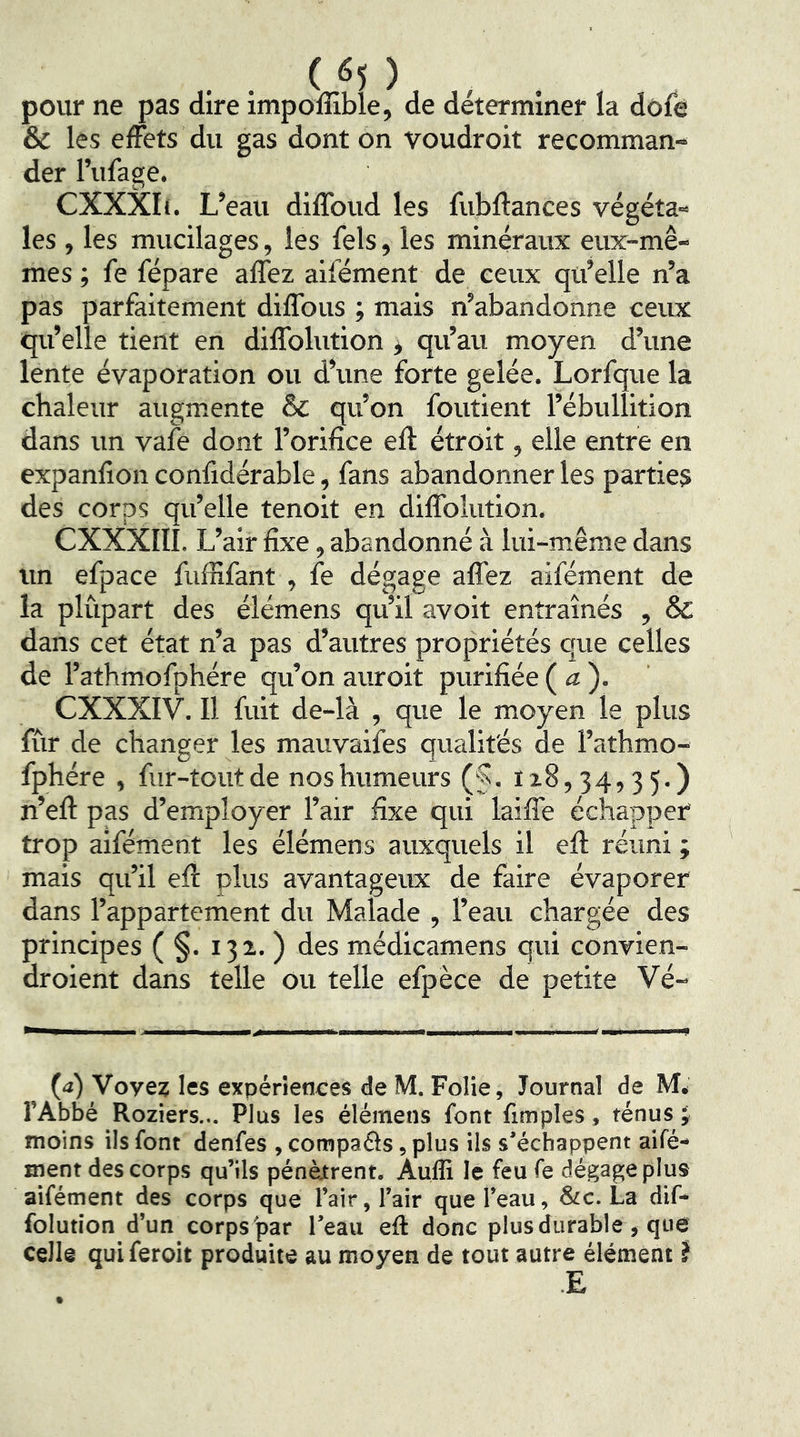 pour ne pas dire impoffible, de déterminer la dôfe & les effets du gas dont on voudroit recomman- der l’ufage. CXXXIc. L’eau diffoud les fubffances végéta- les , les mucilages, les fels, les minéraux eux-mê- mes ; fe répare affez alfément de ceux qu’elle n’a pas parfaitement diffous ; mais n’abandonne ceux qu’elle tient en diffolution, qu’au moyen d’une lente évaporation ou d’une forte gelée. Lorfque la chaleur augmente ôc qu’on foutient l’ébullition dans un vafe dont l’orifice eft étroit, elle entre en expanfion confidérable, fans abandonner les parties des corps qu’elle tenolt en diffolution. CXXXIII. L’air fixe, abandonné à lui-même dans un efpace fufîlfant , fe dégage affez aifément de la plûpart des élémens qu’il avoit entraînés , & dans cet état n’a pas d’autres propriétés que celles de l’athmofphére qu’on auroit purifiée (a). CXXXIV. Il fuit de-là , que le moyen le plus fûr de changer les mauvaifes qualités de l’athmo- fphére , fur-tout de nos humeurs (§. 128,34,35.) n’eft pas d’employer l’air fixe qui laiffe échapper trop aifément les élémens auxquels il eft réuni ; mais qu’il eft plus avantageux de faire évaporer dans l’appartement du Malade , l’eau chargée des principes ( §. 132. ) des médicamens qui convien- droient dans telle ou telle efpèce de petite Vé- (<i) Voyez les expériences de M. Folie, Journal de M, l’Abbé Roziers... Plus les élémens font fimples, ténus J moins ils font denfes , compaéls, plus ils s’échappent aifé- roent des corps qu’ils pénètrent. Aufli le feu fe dégage plus aifément des corps que l’air, l’air que l’eau, &c. La dif- folution d’un corps'par l’eau eft donc plus durable, que celle quiferoit produite au moyen de tout autre élément}