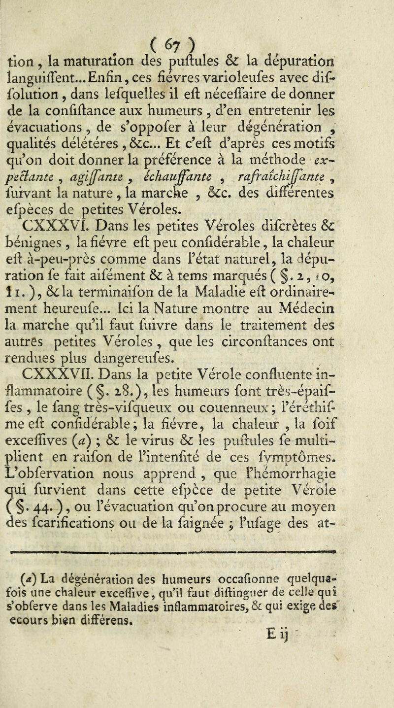 tion, la maturation des puftules & la dépuration languiflent... Enfin, ces fièvres varioleufes avec difi* folution, dans lefquelles il eft nécefîaire de donner de la confiftance aux humeurs , d’en entretenir les évacuations, de s’oppofer à leur dégénération , qualités délétéres , &c... Et c’eft d’après ces motifs qu’on doit donner la préférence à la méthode ex~ peclante , agijfante , échauffanu , rafraîchijfante , fuivant la nature, la marche , &c. des différentes efpèces de petites Véroles. CXXXVL Dans les petites Véroles difcrètes & bénignes , la fièvre eft peu confidérable, la chaleur eft à-peu-près comme dans l’état naturel, la dépu- ration fe fait aifément & à tems marqués ( §. i, <o, î I. ), & la terminaifon de la Maladie eft ordinaire- ment heureufe... Ici la Nature montre au Médecin la marche qu’il faut fuivre dans le traitement des autres petites Véroles , que les circonftances ont rendues plus dangereufes. CXXXVn. Dans la petite Vérole confluente in- flammatoire (§. 28.), les humeurs font très-épaif- fes , le fang très-vifqueux ou couenneux ; l’éréthif me eft confidérable; la fièvre, la chaleur , la foif exceflives (a) ; & le virus Sc les puftules fe multi- plient en raifon de l’intenfité de ces fymptômes. L’obfervation nous apprend , que l’hémorrhagie qui furvient dans cette efpèce de petite Vérole ( §. 44. ), ou l’évacuation qu’on procure au moyen des fcarifications ou de la faignée ; l’ufage des at- (4) La dégénération des humeurs occafionne quelque- fois une chaleur exceffive, qu’il faut diftingner de celle qui s’obferve dans les Maladies inflammatoires, & qui exige des ecours bien différens.