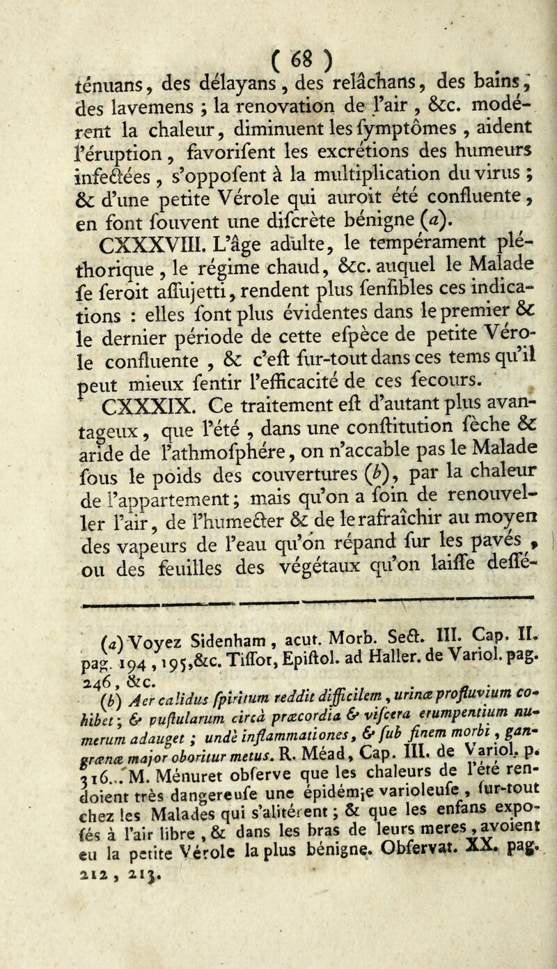 ( «8 ) , ténuans, des délayans , des relâchans, des bains, des lavemens ; la renovation de l’air , &c. modè- rent la chaleur, diminuent les lymptômes , aident l’éruption, favorifent les excrétions des humeurs infeéiées , s’oppofent à la multiplication du virus ; & d’une petite Vérole qui auroit été confluente, en font fouvent une difcrète bénigne (a). CXXXVIII, L’âge adulte, le tempérament plé- thorique, le régime chaud, &c. auquel le Malade fe feroit alTujetti, rendent plus fenfibles ces indica- tions : elles font plus évidentes dans le premier & le dernier période de cette efpèce de petite Véro- le confluente , & c’efl: fur-tout dans ces tems qu’il peut mieux fentir l’efficacité de ces fecours. ^ CXXXIX. Ce traitement eft d’autant plus avan- tageux , que l’été , dans une conftitution fèche & aride de l’athmofphére, on n’accable pas le Malade fous le poids des couvertures (p), par la chaleur de l’appartement J mais qu’on a foffi de renouvel— 1er l’air, de l’humeâer & de le rafraîchir au moyen des vapeurs de l’eau qu’dn répand fur les paves ou des feuilles des végétaux qu’on lailîe defle- l<iVVoyez Sidenham, acut. Morb. Seft. III. Cap. IL pag. 194 , i95,&c. Tiffot, Epiftol. ad Haller, de Vanol. pag. 246, &c. ^ ^ . (b) Aer calidus fpîrlmm reddit dlfficilem, unnœprofluvium co* hibet ; 6* puflulamm cinà pmcordia & vifcera erumpentmm nu- mtrum adaum ; und'e inflammationes, & fuh finem morbt, gan- erænte major obor'uur metus.K. Méad, Cap. III. de P‘ 5i6... M. Ménuret obferve que les chaleurs de lete ren- doient très dangereufe une épidémie varioleufe_, fur-tout chez les Malades qui s’alitèrent ; & que les entans expo- fés à l’air libre , & dans les bras de leurs meres , avoient eu la petite Vérole la plus bénigne. Obfervat. AA. pag. aia, aij.