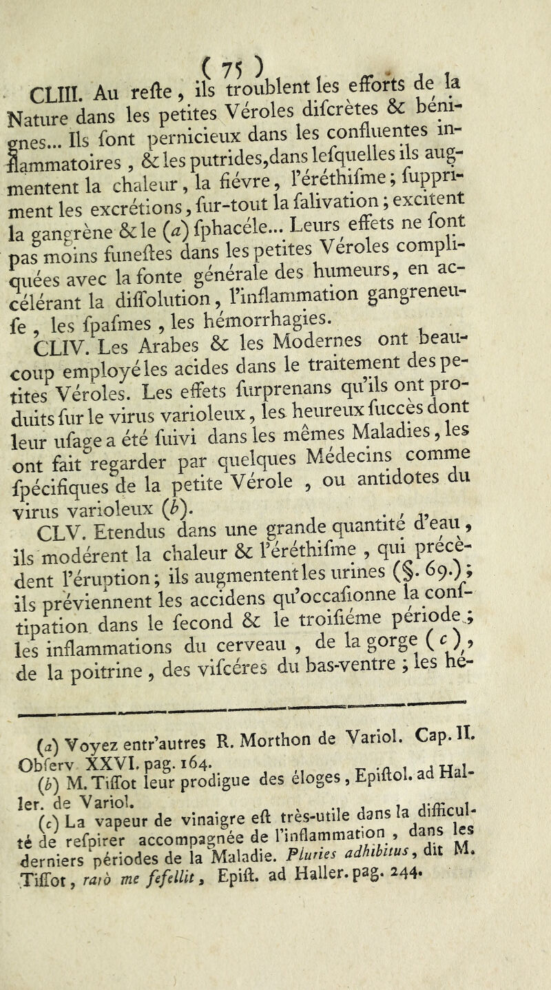 CLIII. Au refte, ils troublent les effort de la Nature dans les petites Véroles difcretes & beni- cnes... Ils font pernicieux dans les confluentes in- flammatoires , & les putrides,dans lefquelles ils aug- mentent la chaleur, la fièvre, 1 erethifme; fuppn- ment les excrétions, for-tout la falivation, excite la gangrène &le (^) fphacéle... Leurs effets ne font pas mLs foneffes dans les petites Veroles compli- miées avec la fonte générale des humeurs, en ac- célérant la diffolution, l’inflammation gangreneu- fe , les fpafoies , les hémorrhagies. CLIV. Les Arabes & les Modernes ont beau- coup employé les acides dans le traitement des pe- tites Véroles. Les effets forprenans qu ils ont pro- duits for le virus varioleux, les heureux focces dont leur ufage a été foivi dans les memes Maladies, les ont fait regarder par quelques Médecins comme fpécifiques de la petite Vérole , ou antidotes du virus varioleux (b). , CLV. Etendus dans une grande quantité d eau, ils modèrent la chaleur & l’éréthifme , qui prece- dent l’éruDtion; ils augmententles urines (^. 69.; ; ils préviennent les accidens qu’occafionne la conl- tipa^tion. dans le fécond & le troifieme période les inflammations du cerveau , de la gorge f c ; , de la poitrine , des vifcéres du bas-ventre ; les he- (a) Voyez entr’autres R. Morthon de Variol. Cap. II. Feur prodigue des éloges, Epiftol. ad Hal- l7 vapeur de vinaigre eft très-utile dans ’a té de refoirer accompagnée de l’inflammatton , a derniers périodes de la Maladie. Pluries adhtbttus, àit M. Tiffot, raw me fefelUt, Epift. ad Haller, pag. 244.