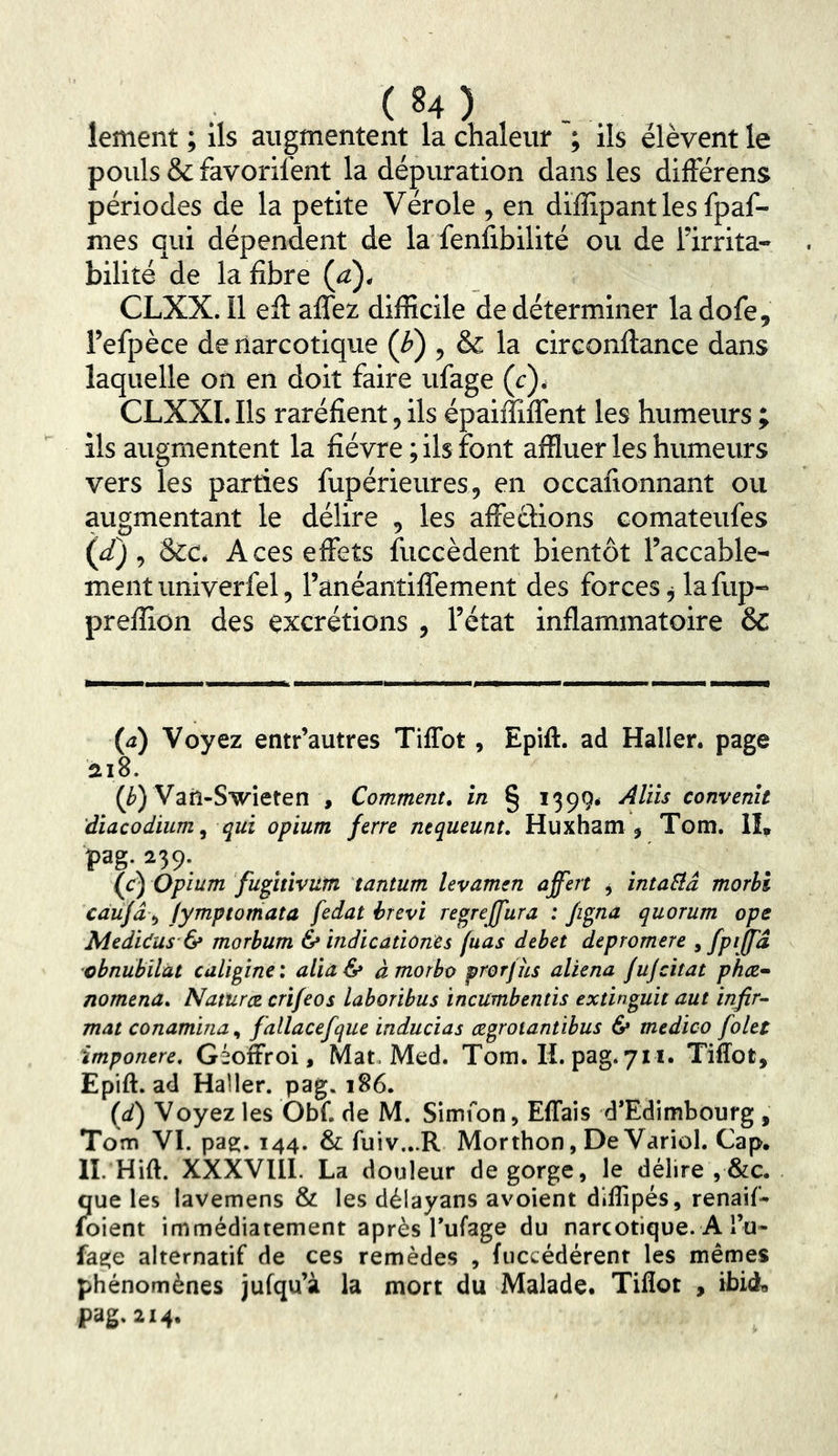 lement ; ils augmentent la chaleur ; ils élèvent le pouls &favorifent la dépuration dans les différens périodes de la petite Vérole , en diïïipantles fpaf- mes qui dépendent de la fenlibilité ou de l’irrita- bilité de la fibre (a), CLXX. Il efi: affez difficile de déterminer la dofe, l’efpèce de narcotique (i») , & la circonfiiance dans laquelle on en doit faire ufage (c)* CLXXI. Ils raréfient, ils épaiffilTent les humeurs ; ils augmentent la fièvre ; ils font affluer les humeurs vers les parties fupérieures, en occafionnant ou augmentant le délire , les affections comateufes (d) ^ &c. Aces effets fuccèdent bientôt l’accable- ment univerfel, l’anéantiffement des forces j la fup- preffiûn des excrétions , l’état inflammatoire & (a) Voyez entr’autres Tiffot, Epift. ad Haller, page 218. (/») Vail-Swieten , Comment, in § 1399* Aliis convenu diacodium^ qui opium ferre nequeunt. Huxham j Tom, II, pag. 239. ^ (c) Opium fugitivum tantum levamen affert j ïntaBâ morbi càujâ ^ /ymptorriata fedat hrevi regreffura : fi^na quorum ope Medidus & morhum & indicationes fuas débet depromere 9 fpijfâ obnubilât culigine: aUa& àmorbo prorjhs aliéna fujcitat phee* nomena. Naturce crifeos laboribus incumbentis extin^uit aut infir- mât conamina^ fallacefque inducias cegrotantibus 6* medico folet imponere, Géoffroi, Mat. Med. Tom. H. pag. 711. Tiffot, Epift. ad Haller, pag. 186. (d) Voyez les Obf. de M. Simfon, EfTais d*Edimbourg , Tom VI. pag. 144. & fuiv...R Morthon, De Variol. Cap. II. Hift. XXXVllI. La douleur dégorgé, le délire ,&c. que les lavemens & les délayans avoient diflipés, renaif- (oient immédiatement après Tufage du narcotique. A Tu- fage alternatif de ces remèdes , fuccédérent les mêmes phénomènes jufqu’à la mort du Malade. Tiffot , ibid, pag. 214.