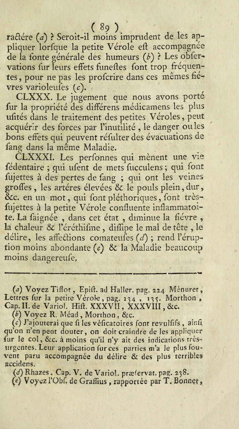 raüére (à) ? Seroit-il moins imprudent de les ap- pliquer lorfque la petite Vérole eft accompagnée de la fonte générale des humeurs (b^ ? Les obfer- vations fur leurs effets funeffes font trop fréquen- tes , pour ne pas les profcrire dans ces mêmes fiè- vres varioleufes (c). CLXXX. Le jugement que nous avons porté fur la propriété des différens médicamens les plus ufités dans le traitement des petites Véroles, peut acquérir des forces par l’inutilité , le danger ouïes bons effets qui peuvent réfulter des évacuations de fang dans la même Maladie. CLXXXI. Les perfonnes qui mènent une vie fédentaire ; qui ufent de mets fucculens ; qui font fujettes à des pertes de fang ; qui ont les veines groffes , les artères élevées & le pouls plein, dur, &c. en un mot, qui font pléthoriques, font très- fujettes à la petite Vérole confluente inflammatoi- te. La faignée , dans cet état , diminue la fièvre , la chaleur & l’éréthifme , dilîipe le mal de tête , le délire, les affedions comateufes (J) ; rend l’érup- tion moins abondante (J) &: la Maladie beaucoup moins dangereufe, (il) Voyez Tiflot, Epift. ad Haller, pag. 224 Ménuret, Lettres fur la petite Vérole, pag. 134 ,13'). Morthon , Cap.II.de Variol. Hift. XXXVII, XXXVIII,&c. (b) Voyez R. Méad , Morthon, &c. (c) J’ajouterai que fi les véficatoires font revulfifs, ainfi, qu’on n’en peut douter, on doit craindre de les appliquer fur le col, &c. à moins qu’il n’y ait des indications très-^ urgentes. Leur application fur ces parties m’a le plusfou^ vent paru accompagnée du délire & des plus terribles accidens. (d) Rhazes, Cap. V. de Variol. præfervat. pag. 238. (^) Voyez l’übf, de Graffius, rapportée par T. Bonnçï,