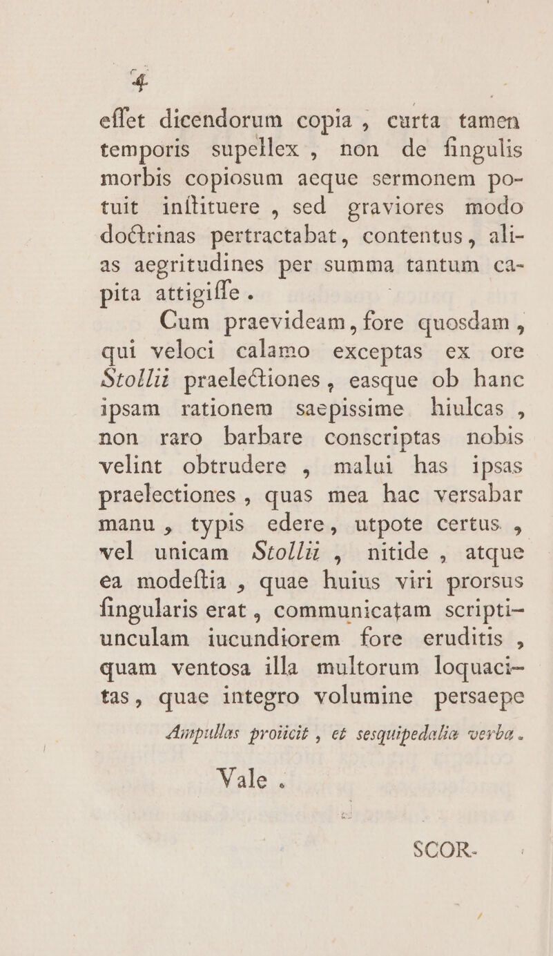 4L effet dicendorum copia , curta tamen temporis supellex , non de fingulis morbis copiosum aeque sermonem po- tuit inílituere , sed. graviores modo doctrinas pertractabat, contentus, ali- as aegritudines per summa tantum ca- pita attigiffe. Cum nur am As quosdam , qui veloci calamo exceptas ex ore Stollit praelectiones , easque ob hanc ipsam rationem saepissime — hiulcas , non raro barbare conscriptas nobis velint obtrudere , malui has ipsas praelectiones , quas mea hac versabar manu, typis edere, utpote certus , vel unicam Stolli , nitide , atque ea modeília , quae huius viri prorsus fingularis erat, communicatam scripti unculam iucundiorem fore eruditis , quam ventosa illa multorum loquaci- tas, quae integro volumine persaepe Aunpullas prolicit , e£ sesquipedalia verba . Vale. SCOR-