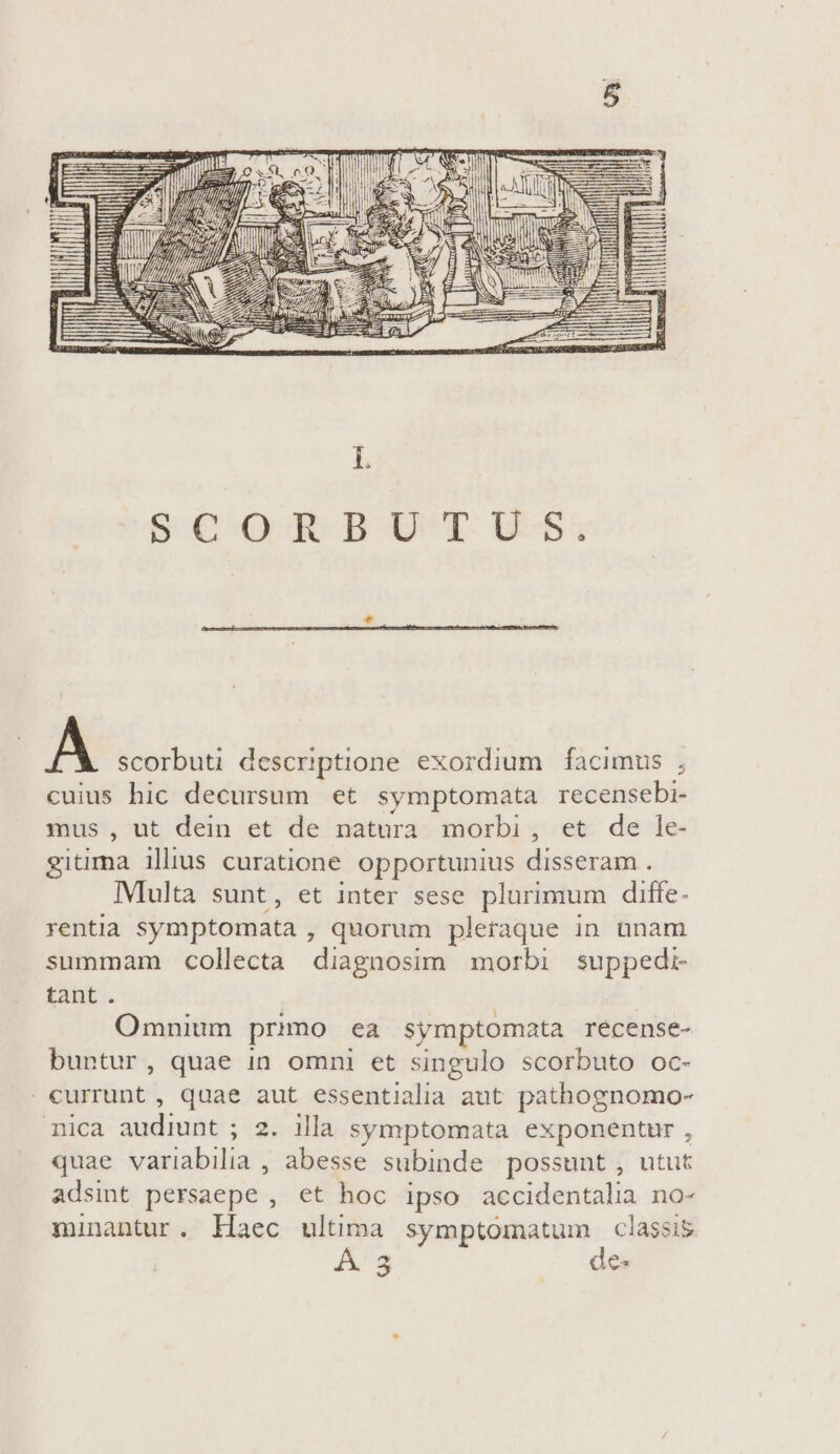 A scorbuti descriptione exordium facimus , cuius hic decursum et symptomata recensebi- mus , ut dein et de natura morbi, et de le- gitima ilius curatione opportunius disseram . IMiulta sunt, et inter sese plurimum diffe- rentia symptomata , quorum pletaque in ünam summam collecta diagnosim morbi suppedi- tant. | Omnium primo ea symptomata recense- buntur, quae in omni et singulo scorbuto oc- . currunt , quae aut essentialia aut pathognomo- nica audiunt ; 2. illa symptomata exponentur , quae variabilia , abesse subinde possunt , utut adsint persaepe , et hoc ipso accidentalia no- minantur. Haec ultima symptomatum classis