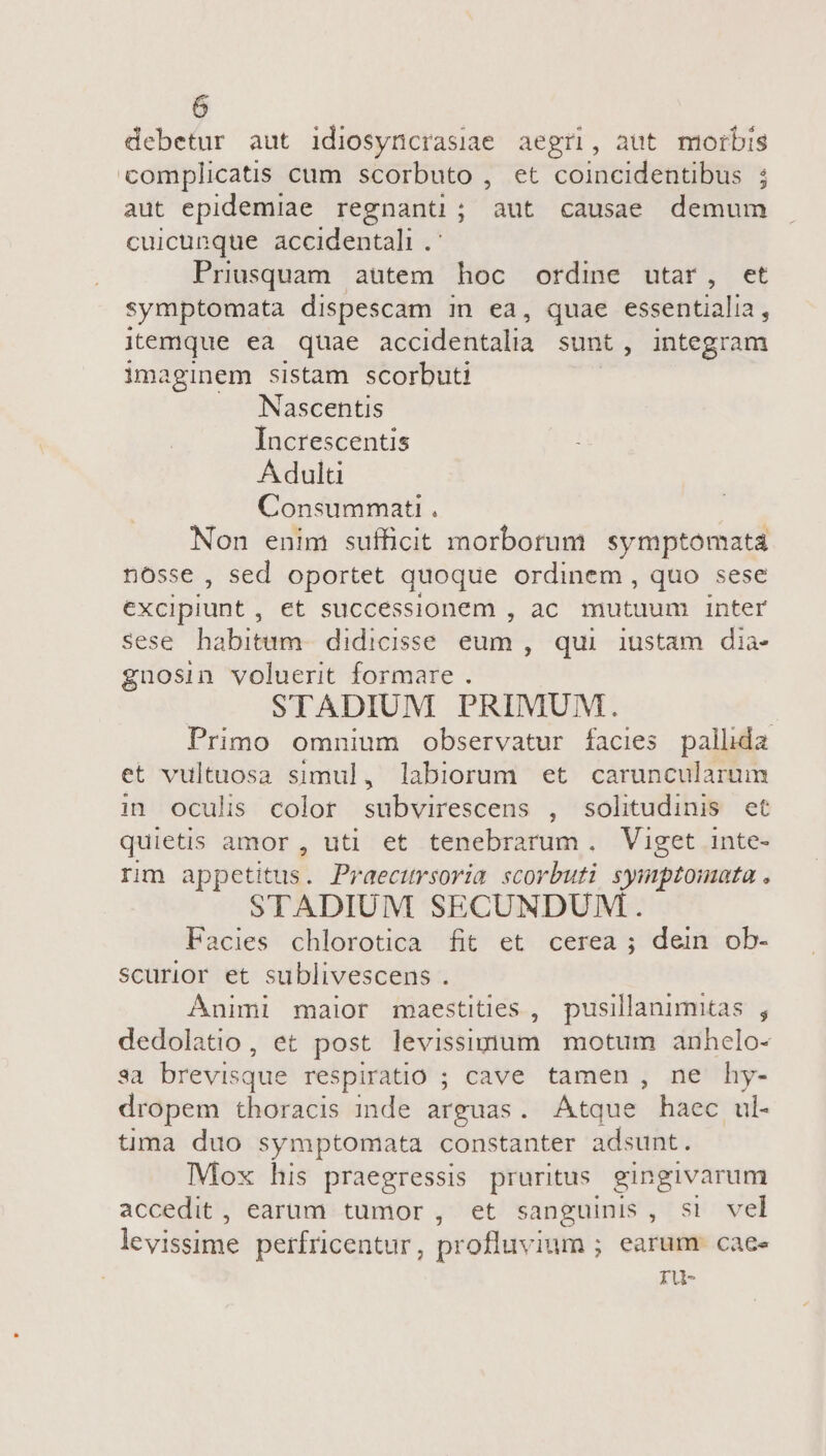 debetur aut idiosyncrasiae aegri, aut morbis complicatis cum scorbuto , et coincidentibus ; aut epidemiae regnanti; aut causae demum cuicunque accidentali .- Priusquam aütem hoc ordine utar, et symptomata dispescam in ea, quae essentialia, itemque ea quae accidentalia sunt, integram imaginem sistam scorbuti Nascentis Increscentis Adulti Consummati . Non enim sufficit morborum symptomatá nosse, sed oportet quoque ordinem, quo sese excipiunt, et successionem , ac. mutuum inter sese habitum. didicisse eum, qui iustam dia- gnosin voluerit formare . STADIUM PRIMUM. | Primo omnium observatur facies pallida et vultuosa simul, labiorum et caruncularum in oculis colot subvirescens , solitudinis et quietis amor , uti et tenebrarum. Viget inte- rm appetitus. Praecitrsoria. scorbuti symptomata . STADIUM SECUNDUM. Facies chlorotica fit et cerea ; dein ob- scurior et sublivescens . Animi maior maestities , pusillanimitas, dedolatio, et post levissigium motum anhcelo- aa brevisque respiratio ; cave tamen, ne hy- dropem thoracis inde arguas. Atque haec ul- tima duo symptomata constanter adsunt. Mox his praegressis pruritus gingivarum accedit, earum tumor, et sanguinis, si vel levistitae perfricentur, profluvium ; earum. caee ru-