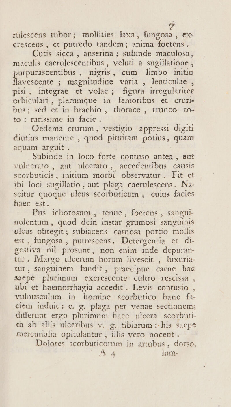 rulescens rubor; mollhtes laxa, fungosa , ex. crescens , et putredo tandem; anima foetens , Cutis sicca , anserina ; subinde maculosa, maculis caerulescentibus , veluti a sugillatione , purpurascentibus , nigris, cum limbo initio flavescente ; magnitudine varia , lenticulae , pisi, integrae et volae; figura irregulariter orbiculari, plerumque in femoribus et cruri- bui; sed et in brachio , thorace , trunco to- to : rarissime in facie. Oedema crurum, vestigio appressi digiti diutius manente , quod pituitam potius, quam aquam arguit . Subinde in loco forte contuso antea , sut vulnerato , aut ulcerato , accedentibus causis scorbuticis, initium morbi observatur. Fit et ibi loci sugillatio , aut plaga caerulescens. Na- scitur quoque ulcus scorbuticum , cuius facies haec est. — Pus ichorosum , tenue, foetens , sangui- nolentum , quod dein instar grumosi sanguinis uen obtegit ; subiacens carnosa portio mollis , fungosa , putrescens. Detergentia et di P ities nil prosunt, non enim inde depuran- tur. Margo ulcerum horum livescit , luxuria- tur, sanguinem fundit, praecipue carne hac saepe plurimum excrescente cultro rescissa , ubi et haemorrhagia accedit. Levis contusio , vulnusculum in homine scorbutico hanc fa- ciem induit: e. g. plaga per venae sectionem; differunt ergo plurimum haec ulcera scorbuti- ca ab alus ulceribus v. g. tibiarum :: his saepe mercurialia opitulantur , illis vero nocent. Dolores scorbuticorum in artubus, dorso, TEN H lnm-