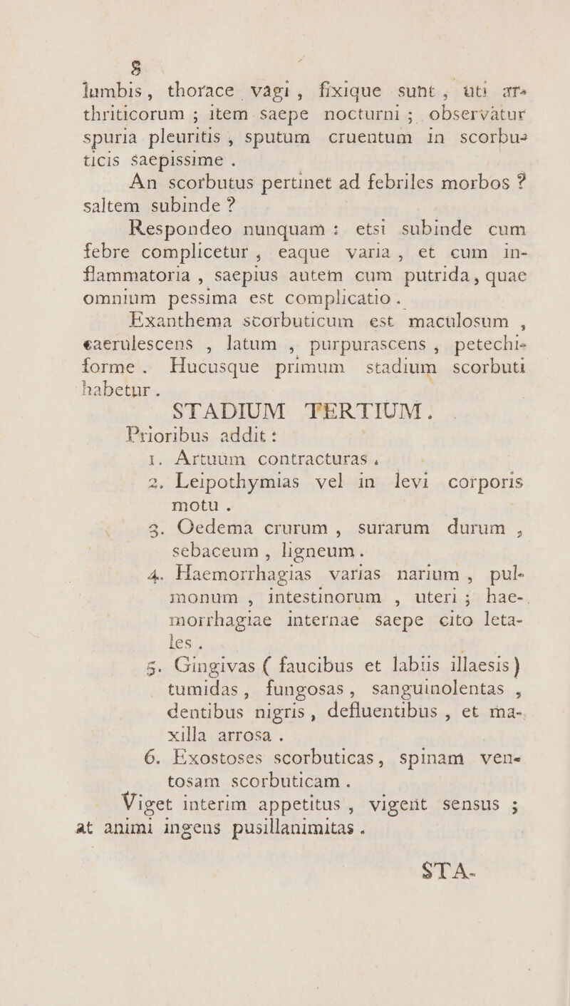 lumbis, thorace vagi, fixique sunt, ut ar» thriticorum ; item saepe nocturni ; observatur spuria pleuritis , sputum. cruentum 1n scorbue ticis Saepissime . An scorbutus pertinet ad febriles morbos ? saltem subinde ? Respondeo nunquam : etsi subinde cum febre complicetur, eaque varia, et cum in- flammatoria , saepius autem cum putrida , quae omnium pessima est complicatio .- Exanthema scorbuticum est macülosum , eaerulescens , latum , purpurascens , petechi- forme. Hucusque primum stadium. scorbuti habetur. ^c STADIUM TERTIUM. Prioribus addit : | 1. Ártuüm contracturas, | 2. Leipothymias vel in levi corporis motu. | Oedema crurum , surarum. durum , sebaceum , ligneum. 4. Haemorrhagias varias narium , pul. monum , intestinorum , uteri; hae-. morrhagiae internae saepe cito leta- les. | | Gingivas ( faucibus et labis illaesis ) tumidas, fungosas, sanguinolentas , deudb nigris , efiam tiu , et. ma«, xilla arrosa . 6. Exostoses scorbuticas, spinam ven- tosam scorbuticam. Viget interim appetitus , vigent sensus ; at animi ingens pusillanimitas . S STA.